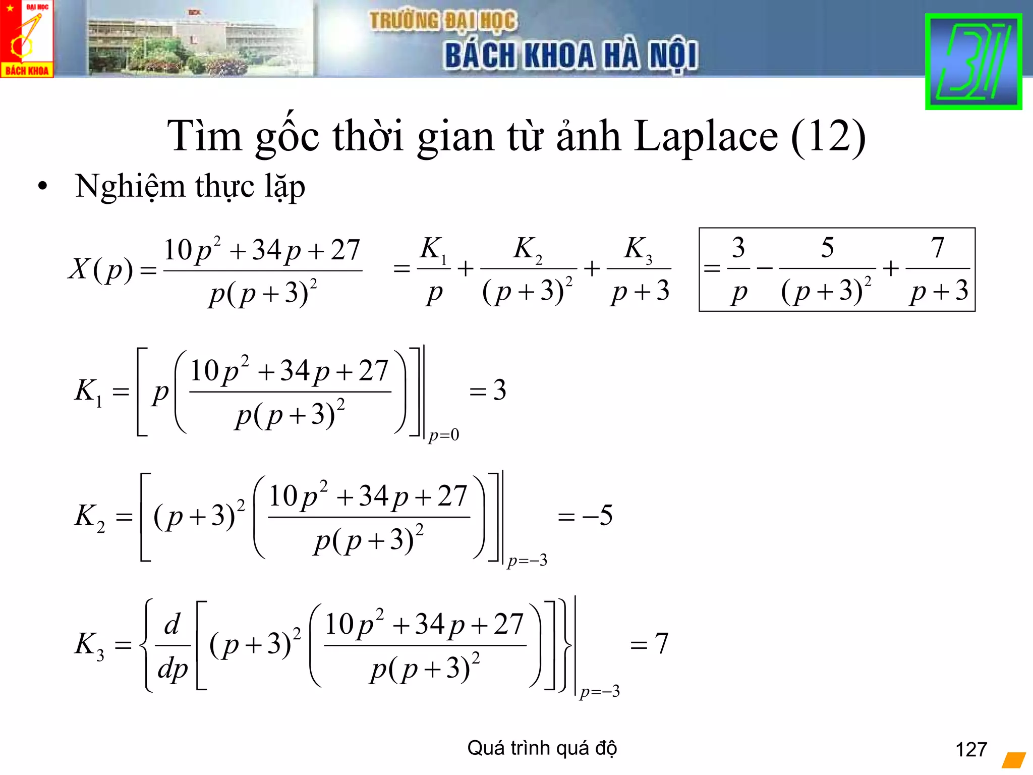 Quá trình quá độ 127
Tìm gốc thời gian từ ảnh Laplace (12)
• Nghiệm thực lặp
2
2
)3(
273410
)(
+
++
=
pp
pp
pX
3
7
)3(
53
2
+
+
+
−=
ppp3)3(
3
2
21
+
+
+
+=
p
K
p
K
p
K
2
1 2
0
10 34 27
3
( 3)
p
p p
K p
p p
=
⎡ ⎤⎛ ⎞+ +
= =⎢ ⎥⎜ ⎟
+⎝ ⎠⎣ ⎦
2
2
2 2
3
10 34 27
( 3) 5
( 3)
p
p p
K p
p p
=−
⎡ ⎤⎛ ⎞+ +
= + = −⎢ ⎥⎜ ⎟
+⎝ ⎠⎣ ⎦
2
2
3 2
3
10 34 27
( 3) 7
( 3)
p
d p p
K p
dp p p
=−
⎧ ⎫⎡ ⎤⎛ ⎞+ +⎪ ⎪
= + =⎨ ⎬⎢ ⎥⎜ ⎟
+⎝ ⎠⎪ ⎪⎣ ⎦⎩ ⎭
 