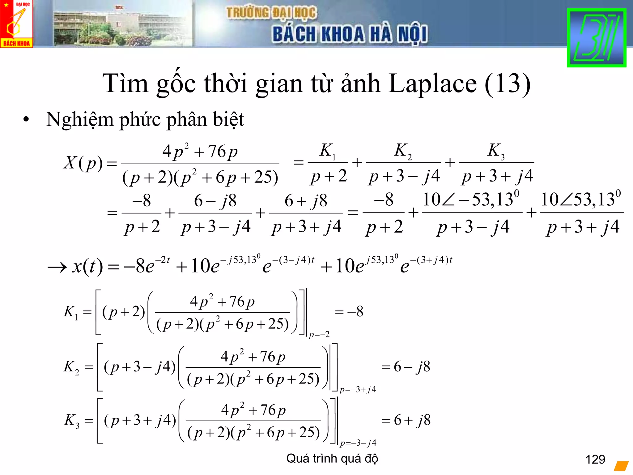 Quá trình quá độ 129
Tìm gốc thời gian từ ảnh Laplace (13)
• Nghiệm phức phân biệt
)256)(2(
764
)( 2
2
+++
+
=
ppp
pp
pX
8 6 8 6 8
2 3 4 3 4
j j
p p j p j
− − +
= + +
+ + − + +
43432
321
jp
K
jp
K
p
K
++
+
−+
+
+
=
2
1 2
2
4 76
( 2) 8
( 2)( 6 25)
p
p p
K p
p p p
=−
⎡ ⎤⎛ ⎞+
= + = −⎢ ⎥⎜ ⎟
+ + +⎝ ⎠⎣ ⎦
2
2 2
3 4
4 76
( 3 4) 6 8
( 2)( 6 25)
p j
p p
K p j j
p p p
=− +
⎡ ⎤⎛ ⎞+
= + − = −⎢ ⎥⎜ ⎟
+ + +⎢ ⎥⎝ ⎠⎣ ⎦
2
3 2
3 4
4 76
( 3 4) 6 8
( 2)( 6 25)
p j
p p
K p j j
p p p
=− −
⎡ ⎤⎛ ⎞+
= + + = +⎢ ⎥⎜ ⎟
+ + +⎝ ⎠⎣ ⎦
tjjtjjt
eeeeetx )43(13,53)43(13,532 00
10108)( +−−−−−
++−=→
0 0
8 10 53,13 10 53,13
2 3 4 3 4p p j p j
− ∠ − ∠
= + +
+ + − + +
 