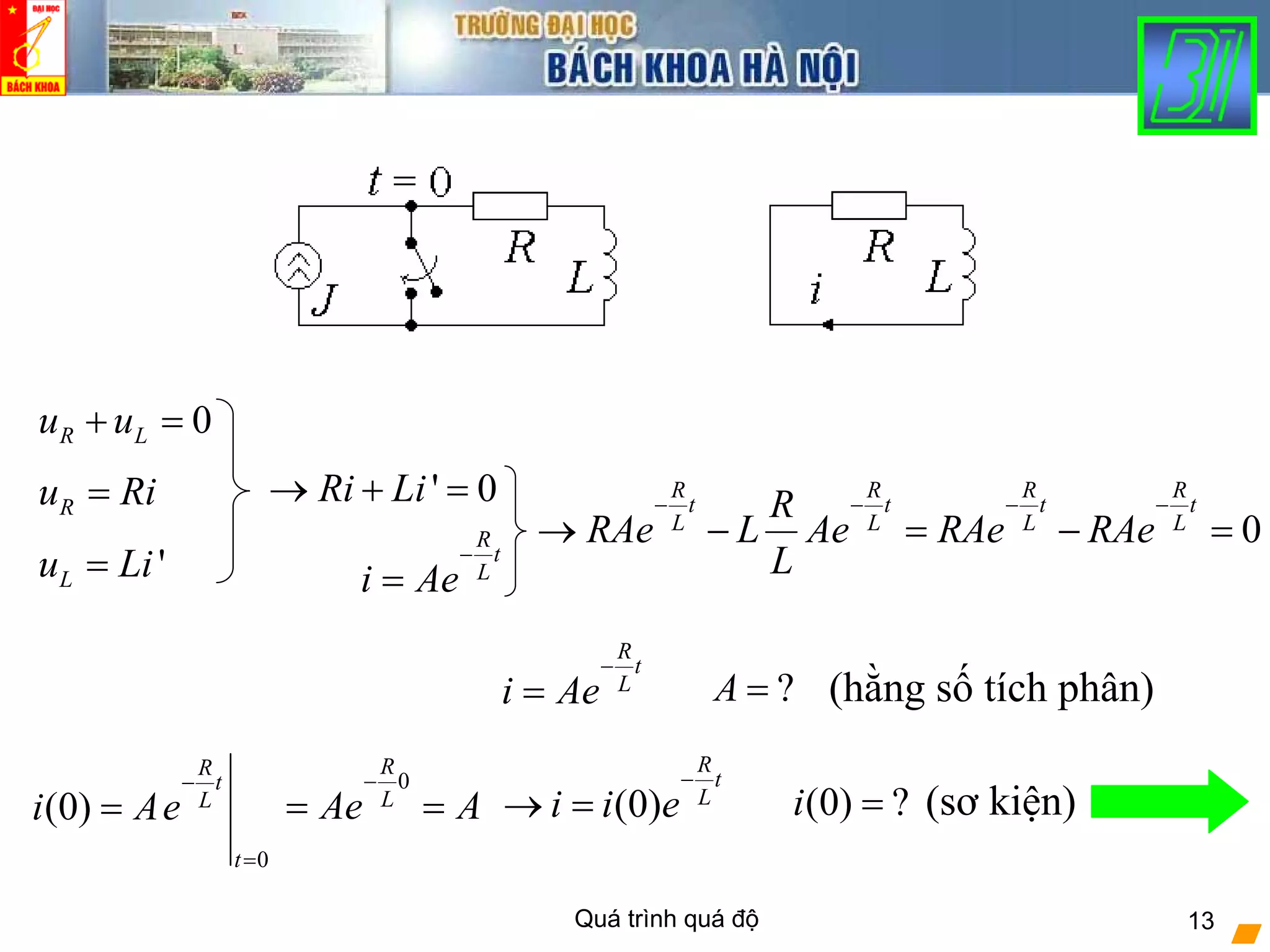 Quá trình quá độ 13
0R Lu u+ =
' 0Ri Li→ + =Ru Ri=
'Lu Li=
R
t
L
i Ae
−
=
0
R R R R
t t t t
L L L L
R
RAe L Ae RAe RAe
L
− − − −
→ − = − =
?A =
0
(0)
R
t
L
t
i Ae
−
=
=
0
R
L
Ae A
−
= = (0) ?i =
R
t
L
i Ae
−
= (hằng số tích phân)
(sơ kiện)(0)
R
t
L
i i e
−
→ =
 