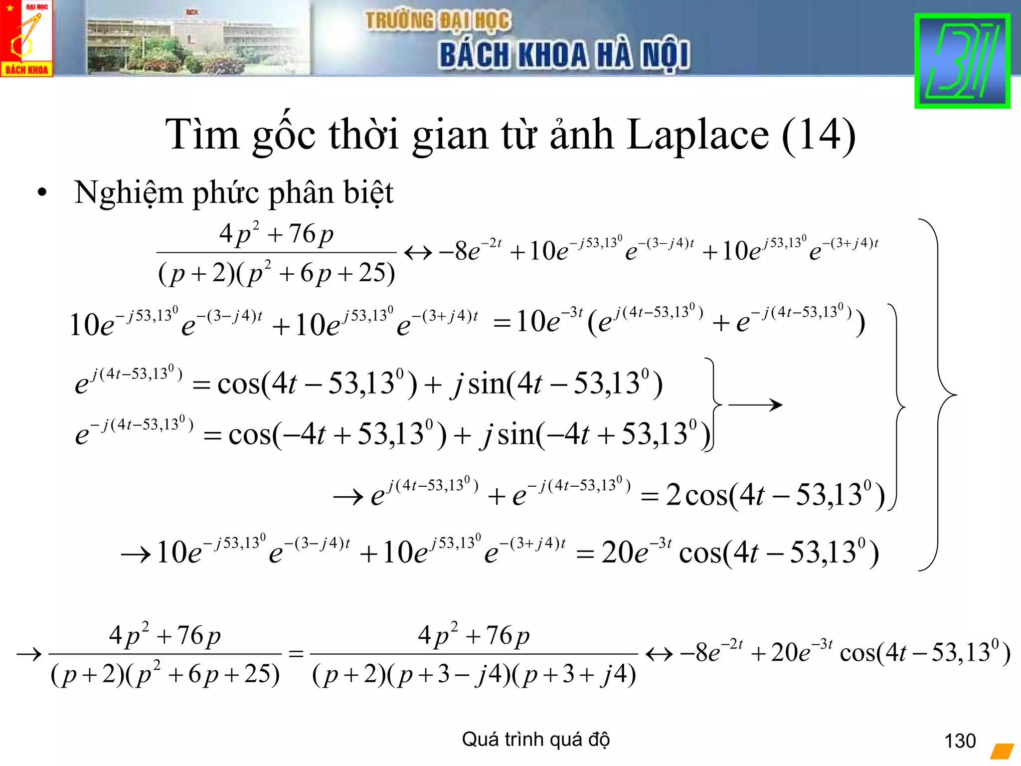 Quá trình quá độ 130
Tìm gốc thời gian từ ảnh Laplace (14)
• Nghiệm phức phân biệt
tjjtjjt
eeeee
ppp
pp )43(13,53)43(13,532
2
2
00
10108
)256)(2(
764 +−−−−−
++−↔
+++
+
)(10 )13,534()13,534(3 00
−−−−
+= tjtjt
eeetjjtjj
eeee )43(13,53)43(13,53 00
1010 +−−−−
+
)13,534sin()13,534cos( 00)13,534( 0
−+−=−
tjte tj
)13,534sin()13,534cos( 00)13,534( 0
+−++−=−−
tjte tj
)13,534cos(2 0)13,534()13,534( 00
−=+→ −−−
tee tjtj
)13,534cos(201010 03)43(13,53)43(13,53 00
−=+→ −+−−−−
teeeee ttjjtjj
2 2
2 3 0
2
4 76 4 76
8 20 cos(4 53,13 )
( 2)( 6 25) ( 2)( 3 4)( 3 4)
t tp p p p
e e t
p p p p p j p j
− −+ +
→ = ↔ − + −
+ + + + + − + +
 