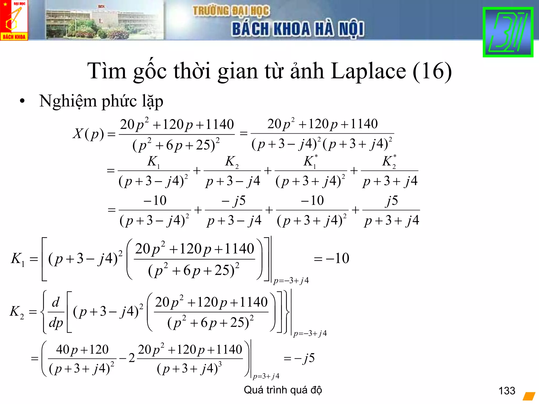 Quá trình quá độ 133
Tìm gốc thời gian từ ảnh Laplace (16)
• Nghiệm phức lặp
2
2 2
20 120 1140
( )
( 6 25)
p p
X p
p p
+ +
=
+ +
43
5
)43(
10
43
5
)43(
10
22
jp
j
jpjp
j
jp ++
+
++
−
+
−+
−
+
−+
−
=
43)43(43)43(
*
2
2
*
12
2
1
jp
K
jp
K
jp
K
jp
K
++
+
++
+
−+
+
−+
=
22
2
)43()43(
114012020
jpjp
pp
++−+
++
=
2
2
1 2 2
3 4
20 120 1140
( 3 4) 10
( 6 25)
p j
p p
K p j
p p
=− +
⎡ ⎤⎛ ⎞+ +
= + − = −⎢ ⎥⎜ ⎟
+ +⎝ ⎠⎣ ⎦
2
2
2 2 2
3 4
20 120 1140
( 3 4)
( 6 25)
p j
d p p
K p j
dp p p
=− +
⎧ ⎫⎡ ⎤⎛ ⎞+ +⎪ ⎪
= + −⎨ ⎬⎢ ⎥⎜ ⎟
+ +⎝ ⎠⎪ ⎪⎣ ⎦⎩ ⎭
2
2 3
3 4
40 120 20 120 1140
2 5
( 3 4) ( 3 4) p j
p p p
j
p j p j = +
⎛ ⎞+ + +
= − = −⎜ ⎟
+ + + +⎝ ⎠
 