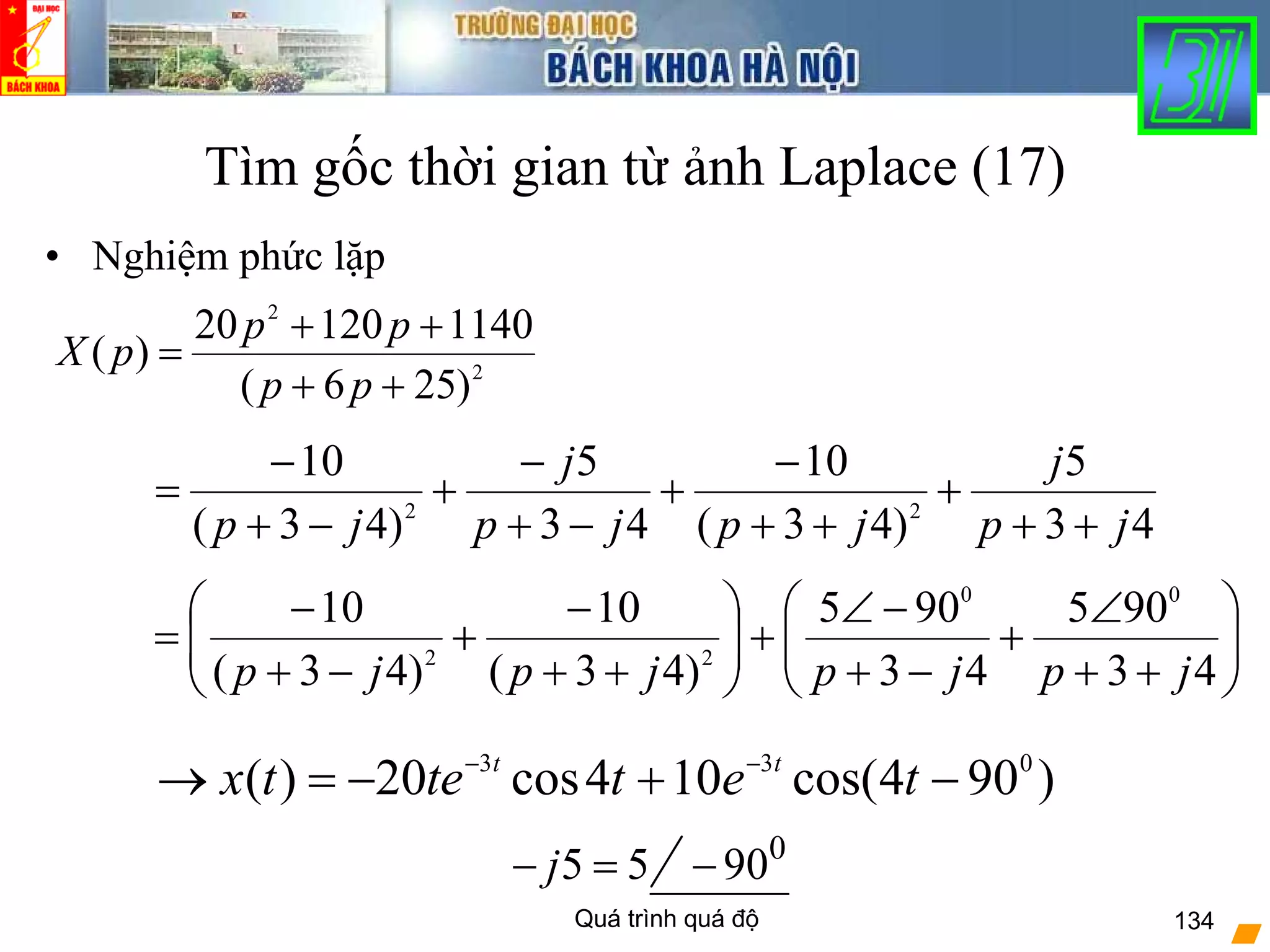 Quá trình quá độ 134
Tìm gốc thời gian từ ảnh Laplace (17)
• Nghiệm phức lặp
2
2
)256(
114012020
)(
++
++
=
pp
pp
pX
43
5
)43(
10
43
5
)43(
10
22
jp
j
jpjp
j
jp ++
+
++
−
+
−+
−
+
−+
−
=
5 5j− = 0
90−
⎟⎟
⎠
⎞
⎜⎜
⎝
⎛
++
∠
+
−+
−∠
+⎟⎟
⎠
⎞
⎜⎜
⎝
⎛
++
−
+
−+
−
=
43
905
43
905
)43(
10
)43(
10 00
22
jpjpjpjp
)904cos(104cos20)( 033
−+−=→ −−
tettetx tt
 