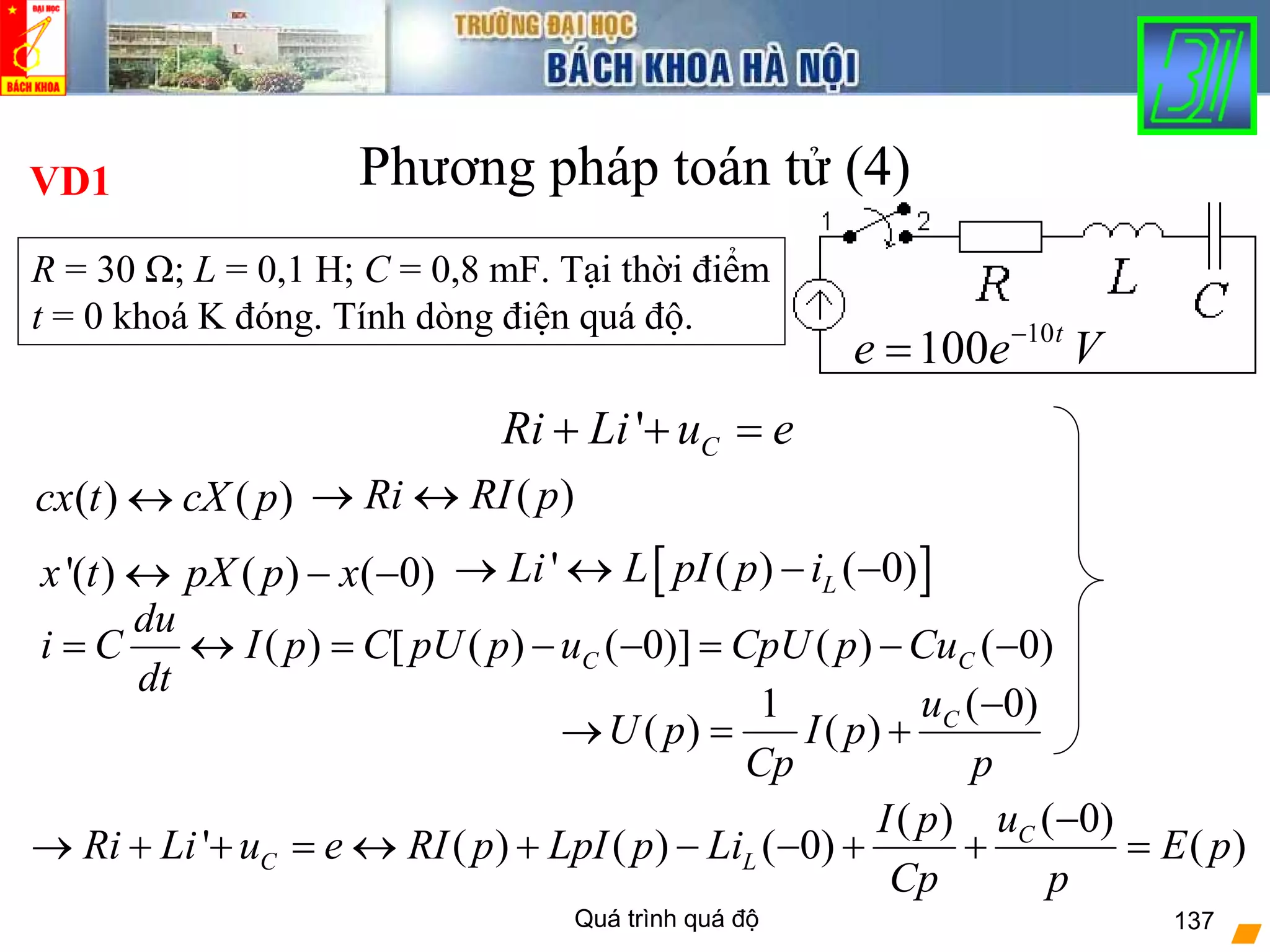 Quá trình quá độ 137
Phương pháp toán tử (4)
10
100 t
e e V−
=
( 0)( )
' ( ) ( ) ( 0) ( )C
C L
uI p
Ri Li u e RI p LpI p Li E p
Cp p
−
→ + + = ↔ + − − + + =
[ ]' ( ) ( 0)LLi L pI p i→ ↔ − −'( ) ( ) ( 0)x t pX p x↔ − −
( ) ( )cx t cX p↔
' CRi Li u e+ + =
( )Ri RI p→ ↔
R = 30 Ω; L = 0,1 H; C = 0,8 mF. Tại thời điểm
t = 0 khoá K đóng. Tính dòng điện quá độ.
VD1
)0()()]0()([)( −−=−−=↔= CC CupCpUuppUCpI
dt
du
Ci
p
u
pI
Cp
pU C )0(
)(
1
)(
−
+=→
 