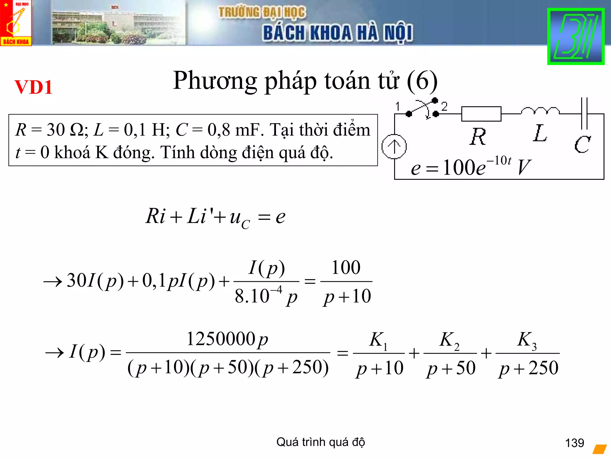 Quá trình quá độ 139
Phương pháp toán tử (6)
10
100 t
e e V−
=
' CRi Li u e+ + =
1250000
( )
( 10)( 50)( 250)
p
I p
p p p
→ =
+ + +
VD1
31 2
10 50 250
KK K
p p p
= + +
+ + +
4
( ) 100
30 ( ) 0,1 ( )
8.10 10
I p
I p pI p
p p−
→ + + =
+
R = 30 Ω; L = 0,1 H; C = 0,8 mF. Tại thời điểm
t = 0 khoá K đóng. Tính dòng điện quá độ.
 