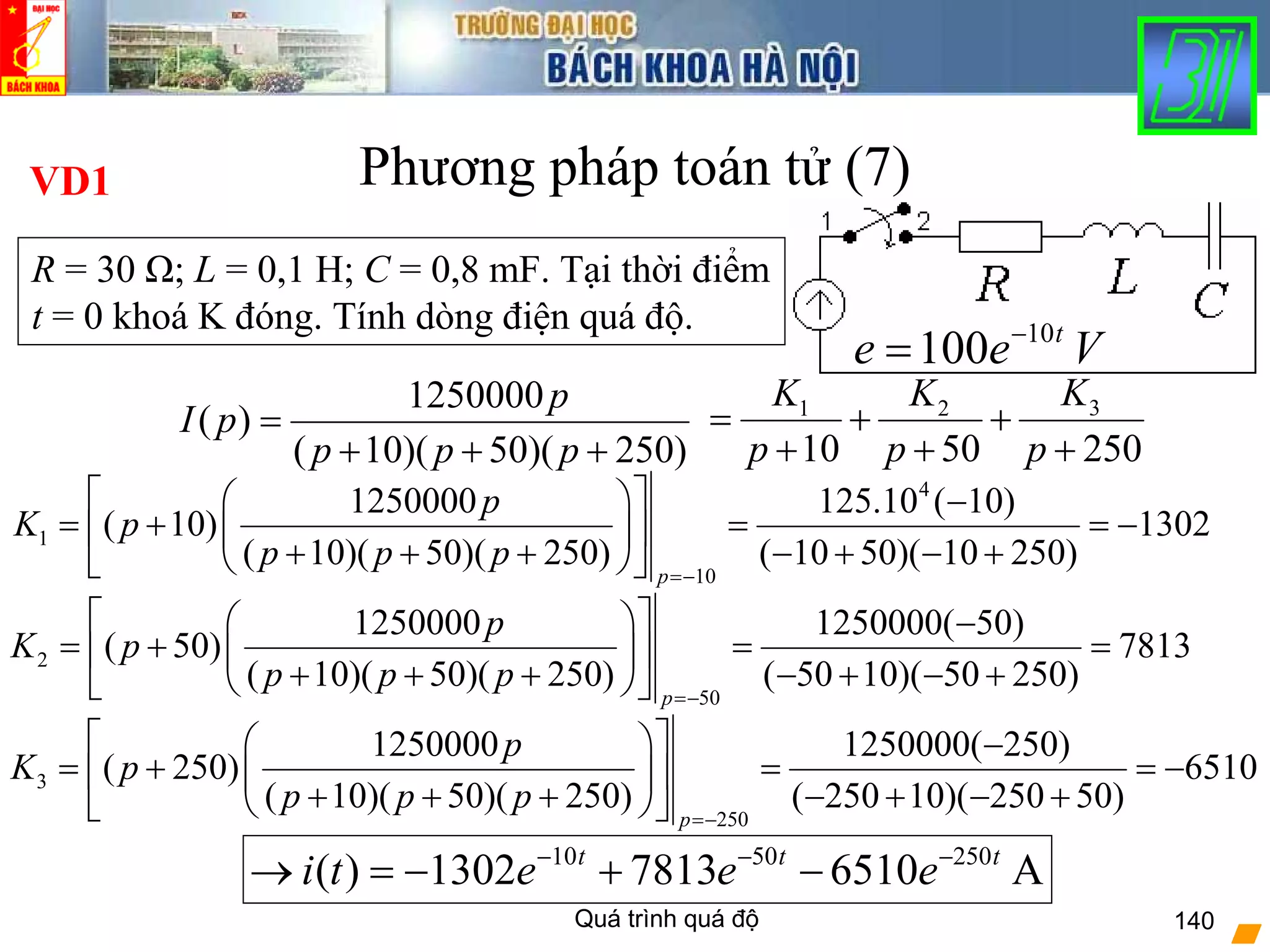 Quá trình quá độ 140
Phương pháp toán tử (7)
10
100 t
e e V−
=
1250000
( )
( 10)( 50)( 250)
p
I p
p p p
=
+ + +
VD1
31 2
10 50 250
KK K
p p p
= + +
+ + +
R = 30 Ω; L = 0,1 H; C = 0,8 mF. Tại thời điểm
t = 0 khoá K đóng. Tính dòng điện quá độ.
4
1
10
1250000 125.10 ( 10)
( 10) 1302
( 10)( 50)( 250) ( 10 50)( 10 250)
p
p
K p
p p p
=−
⎡ ⎤⎛ ⎞ −
= + = = −⎢ ⎥⎜ ⎟
+ + + − + − +⎝ ⎠⎣ ⎦
2
50
1250000 1250000( 50)
( 50) 7813
( 10)( 50)( 250) ( 50 10)( 50 250)
p
p
K p
p p p
=−
⎡ ⎤⎛ ⎞ −
= + = =⎢ ⎥⎜ ⎟
+ + + − + − +⎝ ⎠⎣ ⎦
3
250
1250000 1250000( 250)
( 250) 6510
( 10)( 50)( 250) ( 250 10)( 250 50)
p
p
K p
p p p
=−
⎡ ⎤⎛ ⎞ −
= + = = −⎢ ⎥⎜ ⎟
+ + + − + − +⎝ ⎠⎣ ⎦
10 50 250
( ) 1302 7813 6510 At t t
i t e e e− − −
→ = − + −
 