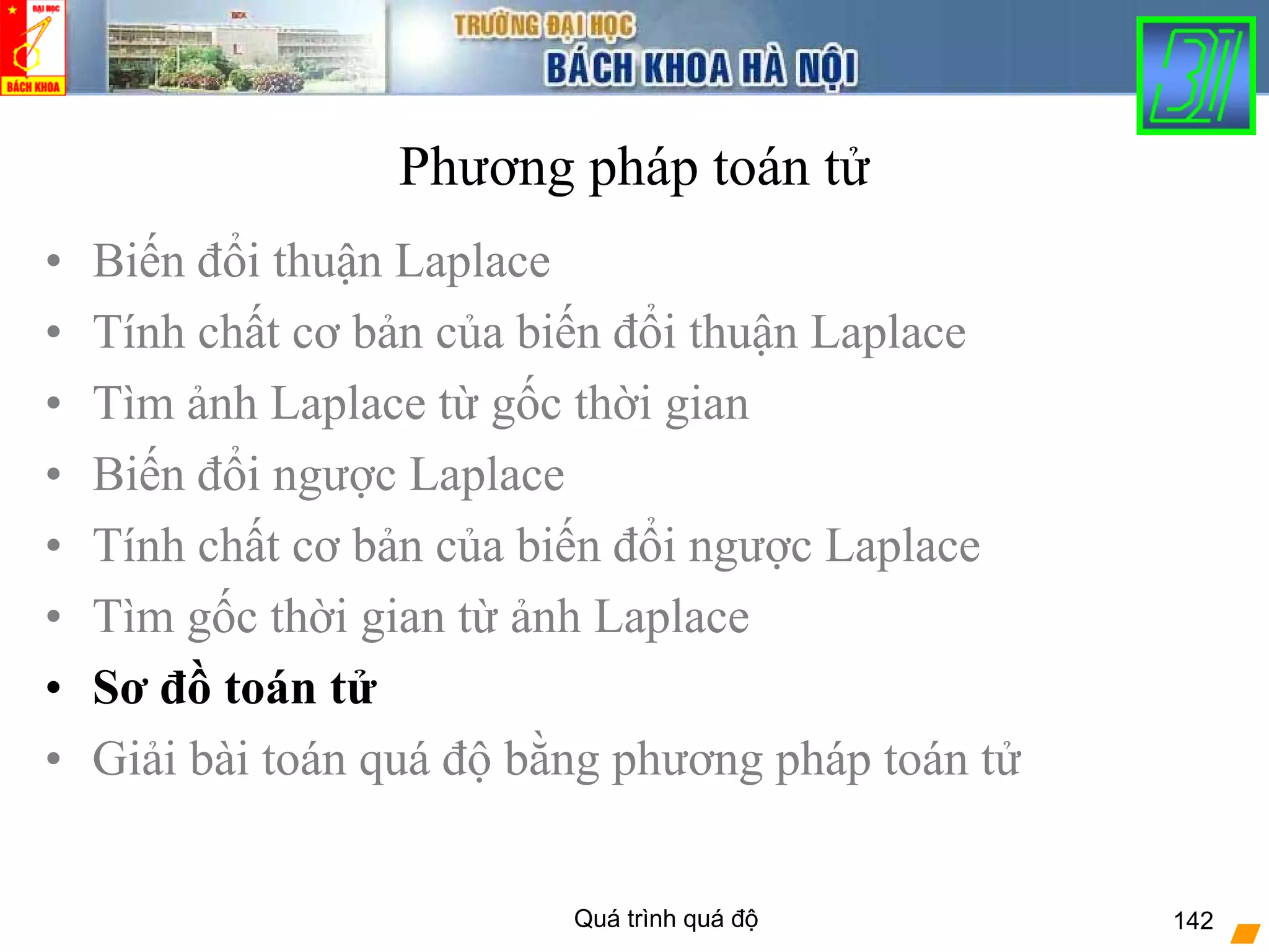 Quá trình quá độ 142
Phương pháp toán tử
• Biến đổi thuận Laplace
• Tính chất cơ bản của biến đổi thuận Laplace
• Tìm ảnh Laplace từ gốc thời gian
• Biến đổi ngược Laplace
• Tính chất cơ bản của biến đổi ngược Laplace
• Tìm gốc thời gian từ ảnh Laplace
• Sơ đồ toán tử
• Giải bài toán quá độ bằng phương pháp toán tử
 