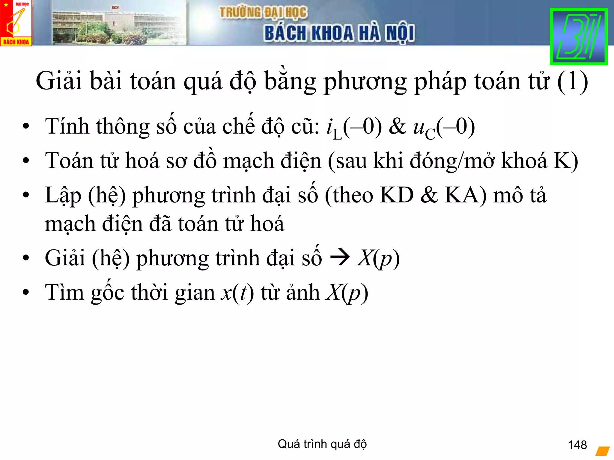 Quá trình quá độ 148
• Tính thông số của chế độ cũ: iL(–0) & uC(–0)
• Toán tử hoá sơ đồ mạch điện (sau khi đóng/mở khoá K)
• Lập (hệ) phương trình đại số (theo KD & KA) mô tả
mạch điện đã toán tử hoá
• Giải (hệ) phương trình đại số X(p)
• Tìm gốc thời gian x(t) từ ảnh X(p)
Giải bài toán quá độ bằng phương pháp toán tử (1)
 