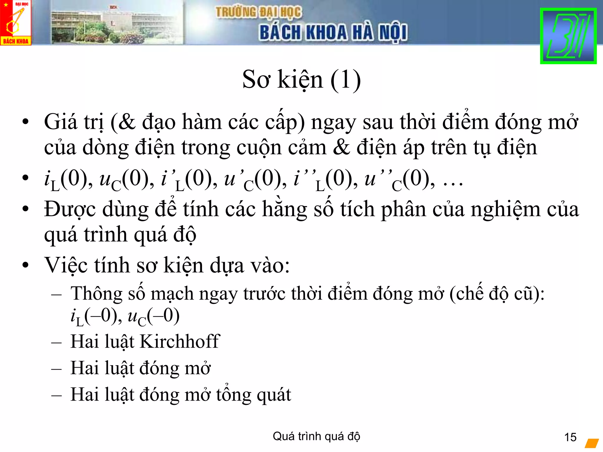 Quá trình quá độ 15
Sơ kiện (1)
• Giá trị (& đạo hàm các cấp) ngay sau thời điểm đóng mở
của dòng điện trong cuộn cảm & điện áp trên tụ điện
• iL(0), uC(0), i’L(0), u’C(0), i’’L(0), u’’C(0), …
• Được dùng để tính các hằng số tích phân của nghiệm của
quá trình quá độ
• Việc tính sơ kiện dựa vào:
– Thông số mạch ngay trước thời điểm đóng mở (chế độ cũ):
iL(–0), uC(–0)
– Hai luật Kirchhoff
– Hai luật đóng mở
– Hai luật đóng mở tổng quát
 