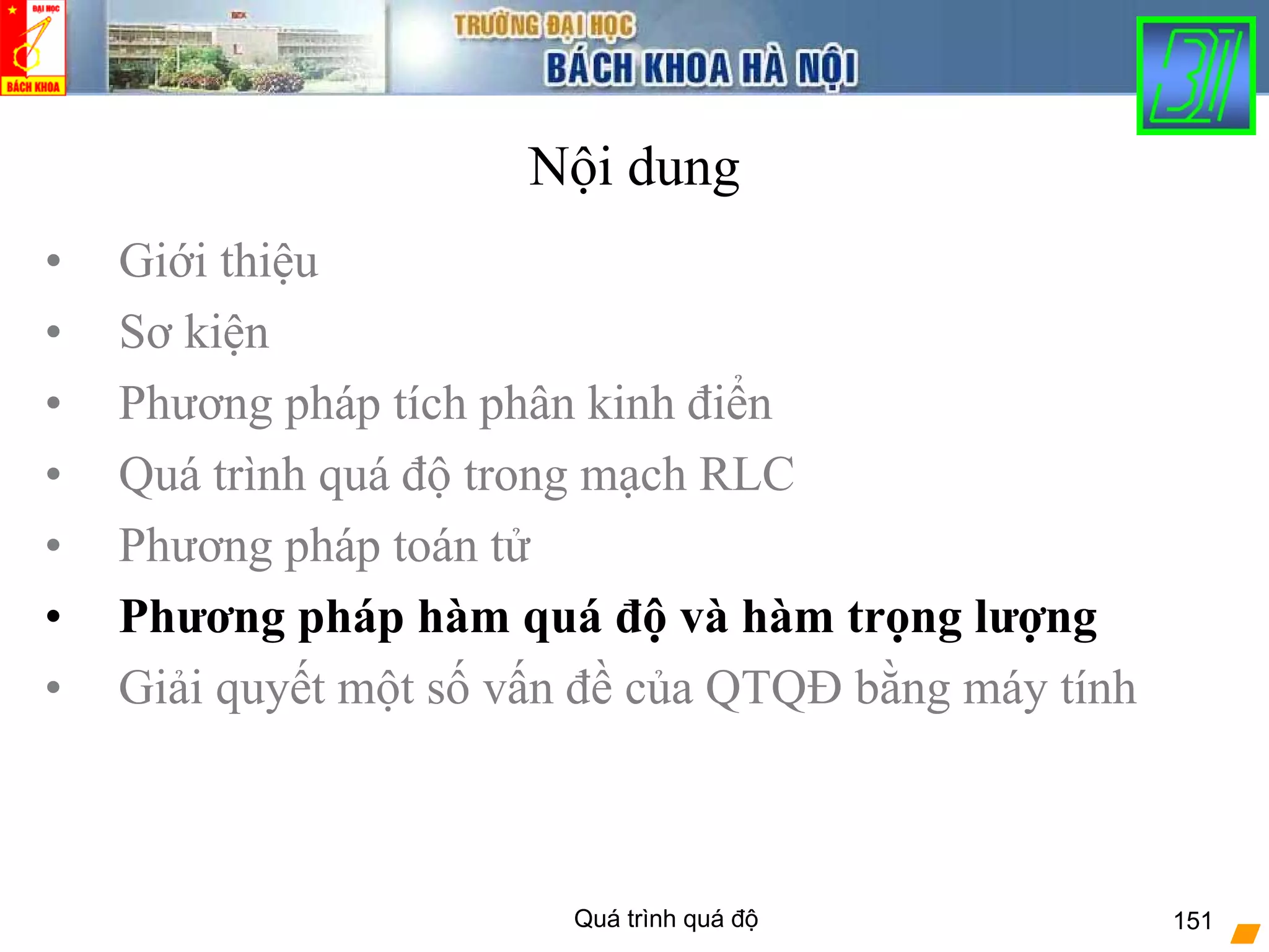 Quá trình quá độ 151
Nội dung
• Giới thiệu
• Sơ kiện
• Phương pháp tích phân kinh điển
• Quá trình quá độ trong mạch RLC
• Phương pháp toán tử
• Phương pháp hàm quá độ và hàm trọng lượng
• Giải quyết một số vấn đề của QTQĐ bằng máy tính
 