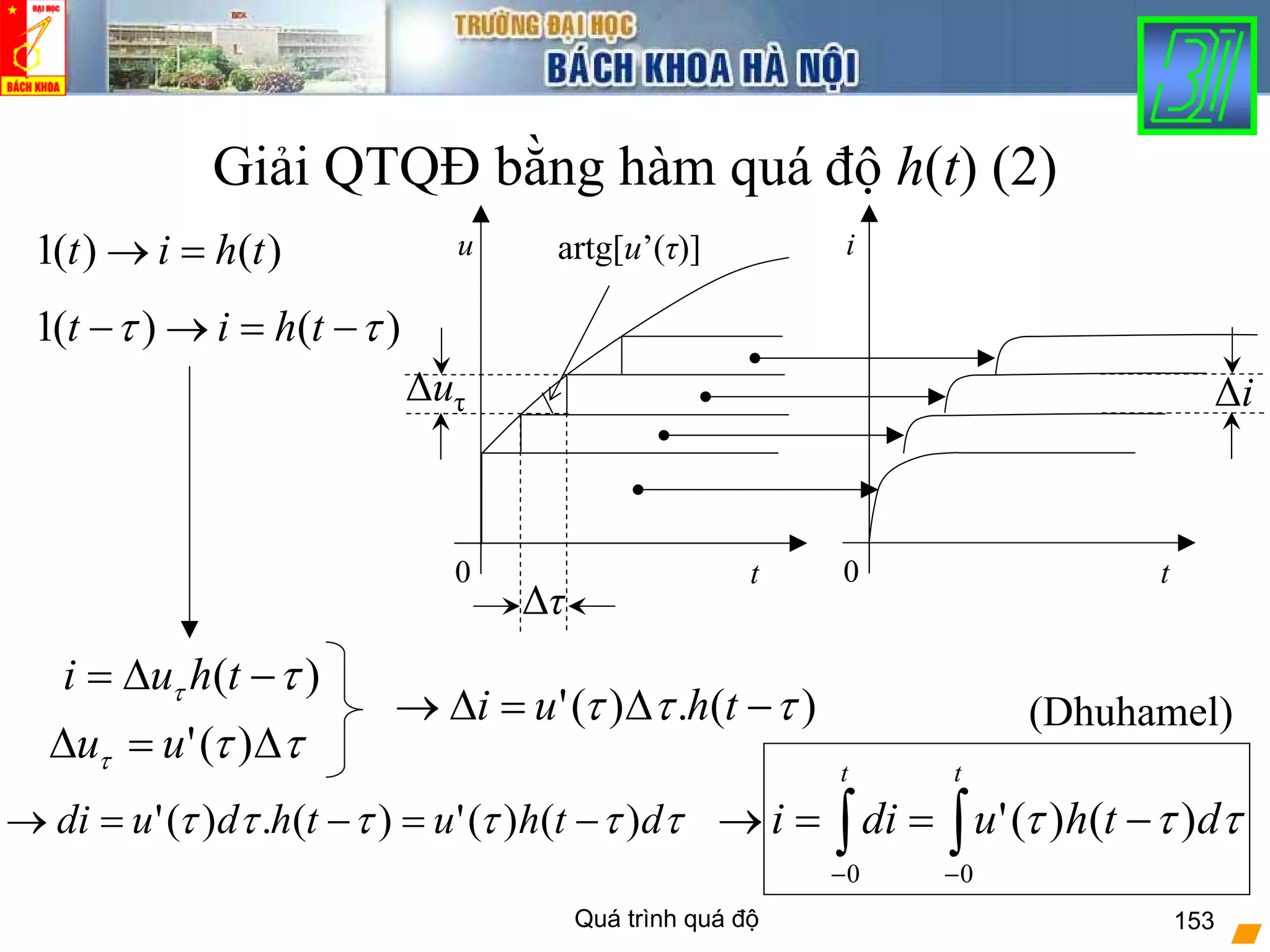 Quá trình quá độ 153
Giải QTQĐ bằng hàm quá độ h(t) (2)
)( ττ −Δ= thui
τττ Δ=Δ )('uu
)(.)(' τττ −Δ=Δ→ thui
0 t
u
0 t
i
Δuτ
Δτ
artg[u’(τ)]
Δi
ττττττ dthuthdudi )()(')(.)(' −=−=→ ∫∫ −−
−==→
tt
dthudii
00
)()(' τττ
)()(1 thit =→
)()(1 ττ −=→− thit
(Dhuhamel)
 