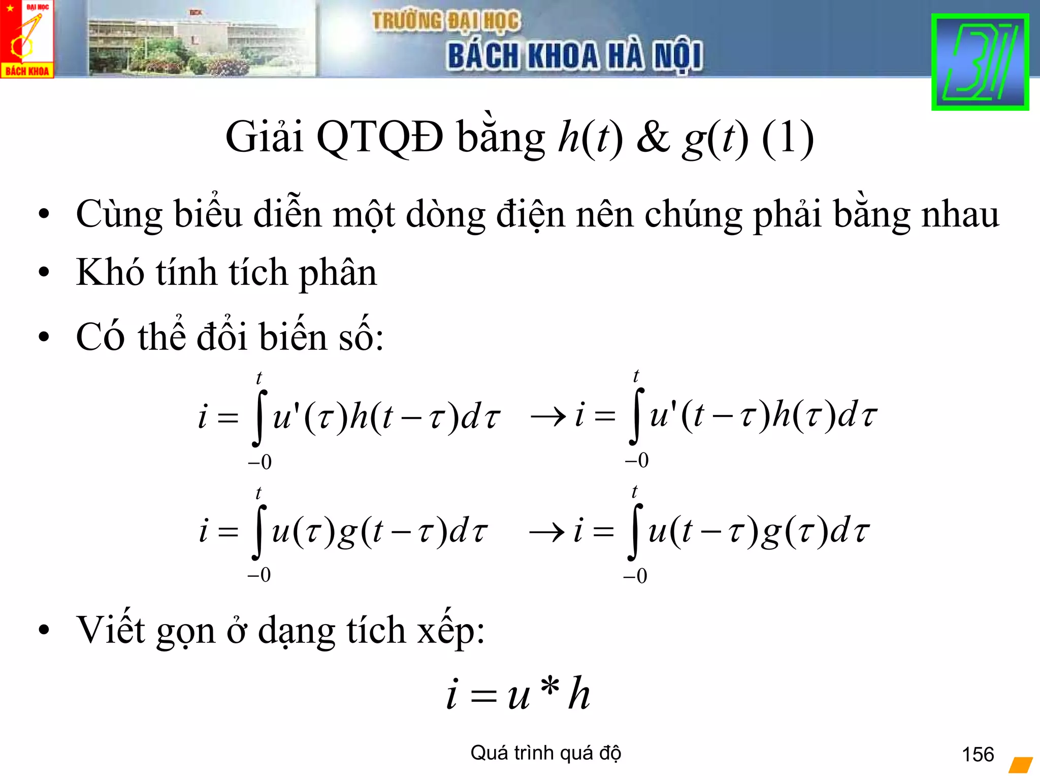 Quá trình quá độ 156
Giải QTQĐ bằng h(t) & g(t) (1)
• Cùng biểu diễn một dòng điện nên chúng phải bằng nhau
• Khó tính tích phân
• Có thể đổi biến số:
• Viết gọn ở dạng tích xếp:
∫−
−=
t
dthui
0
)()(' τττ
∫−
−=
t
dtgui
0
)()( τττ
∫−
−=→
t
dhtui
0
)()(' τττ
∫−
−=→
t
dgtui
0
)()( τττ
hui *=
 