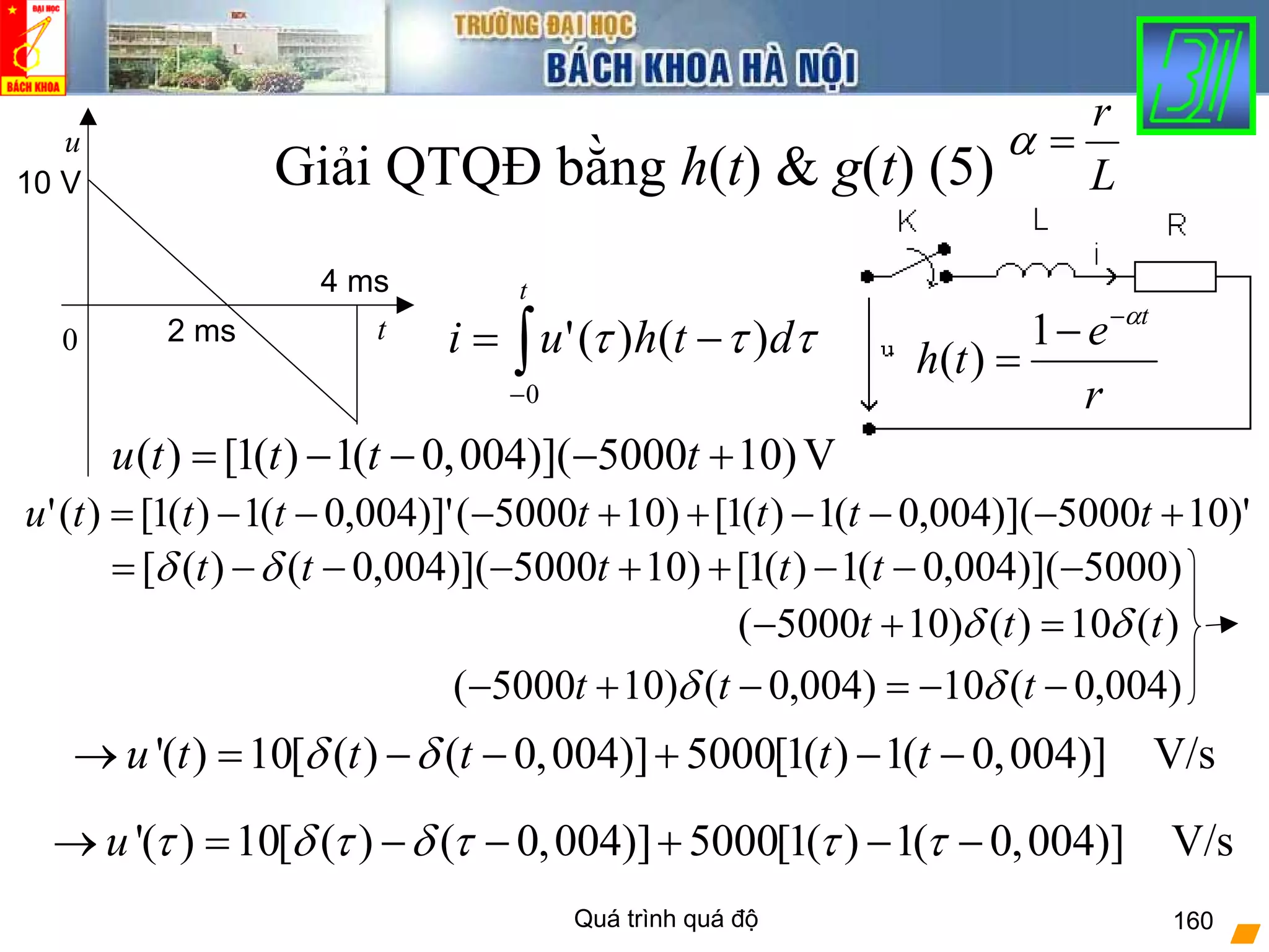 Quá trình quá độ 160
Giải QTQĐ bằng h(t) & g(t) (5)
r
e
th
tα−
−
=
1
)(
( ) [1( ) 1( 0,004)]( 5000 10)Vu t t t t= − − − +
0 t
u
10 V
4 ms
2 ms
L
r
=α
∫−
−=
t
dthui
0
)()(' τττ
)'105000)](004,0(1)(1[)105000()]'004,0(1)(1[)(' +−−−++−−−= tttttttu
)5000)](004,0(1)(1[)105000)](004,0()([ −−−++−−−= ttttt δδ
)(10)()105000( ttt δδ =+−
)004,0(10)004,0()105000( −−=−+− ttt δδ
'( ) 10[ ( ) ( 0,004)] 5000[1( ) 1( 0,004)] V/su t t t t tδ δ→ = − − + − −
'( ) 10[ ( ) ( 0,004)] 5000[1( ) 1( 0,004)] V/su τ δ τ δ τ τ τ→ = − − + − −
 
