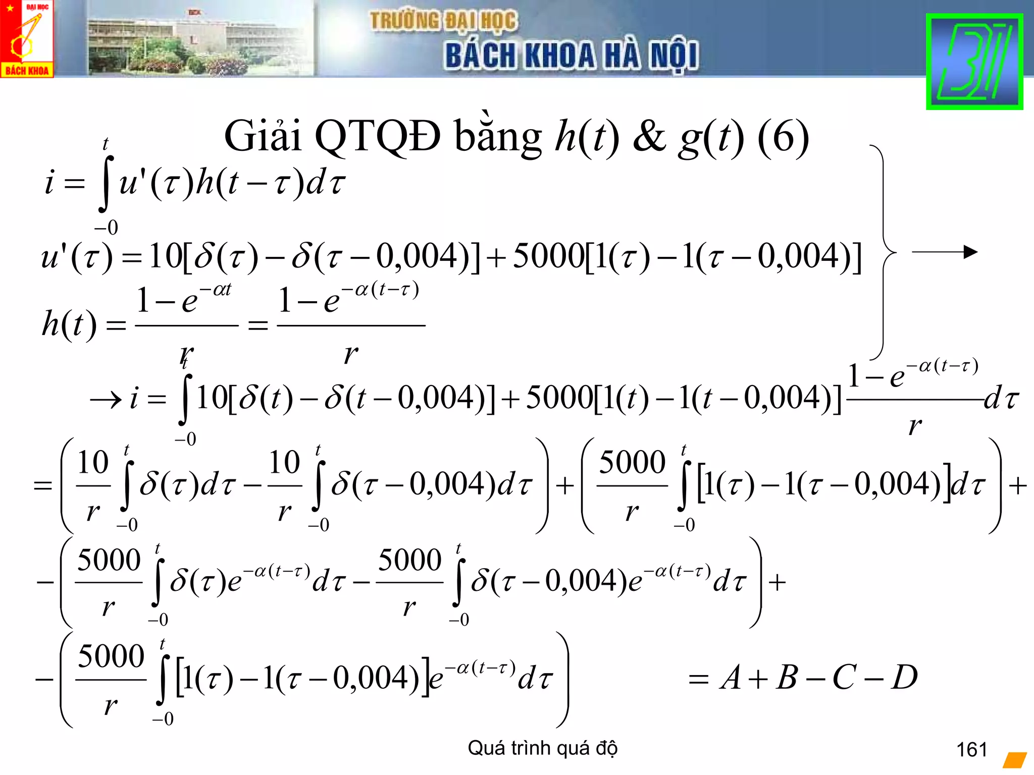 Quá trình quá độ 161
Giải QTQĐ bằng h(t) & g(t) (6)
τδδ
τα
d
r
e
tttti
t t
∫−
−−
−
−−+−−=→
0
)(
1
)]004,0(1)(1[5000)]004,0()([10
[ ] +⎟
⎟
⎠
⎞
⎜
⎜
⎝
⎛
−−+⎟
⎟
⎠
⎞
⎜
⎜
⎝
⎛
−−= ∫∫∫ −−−
ttt
d
r
d
r
d
r 000
)004,0(1)(1
5000
)004,0(
10
)(
10
τττττδττδ
+⎟
⎟
⎠
⎞
⎜
⎜
⎝
⎛
−−− ∫∫ −
−−
−
−−
t
t
t
t
de
r
de
r 0
)(
0
)(
)004,0(
5000
)(
5000
ττδττδ τατα
r
e
r
e
th
tt )(
11
)(
ταα −−−
−
=
−
=
∫−
−=
t
dthui
0
)()(' τττ
)]004,0(1)(1[5000)]004,0()([10)(' −−+−−= τττδτδτu
DCBA −−+=[ ] ⎟
⎟
⎠
⎞
⎜
⎜
⎝
⎛
−−− ∫−
−−
t
t
de
r 0
)(
)004,0(1)(1
5000
τττ τα
 
