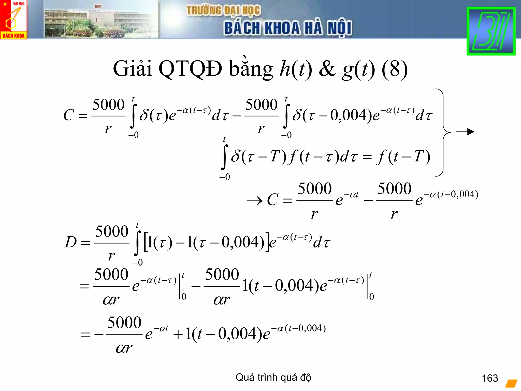 Quá trình quá độ 163
Giải QTQĐ bằng h(t) & g(t) (8)
)004,0(50005000 −−−
−=→ tt
e
r
e
r
C αα
tttt
et
r
e
r 0
)(
0
)(
)004,0(1
50005000 τατα
αα
−−−−
−−=
∫∫ −
−−
−
−−
−−=
t
t
t
t
de
r
de
r
C
0
)(
0
)(
)004,0(
5000
)(
5000
ττδττδ τατα
[ ]∫−
−−
−−=
t
t
de
r
D
0
)(
)004,0(1)(1
5000
τττ τα
)()()(
0
TtfdtfT
t
−=−−∫−
τττδ
)004,0(
)004,0(1
5000 −−−
−+−= tt
ete
r
αα
α
 