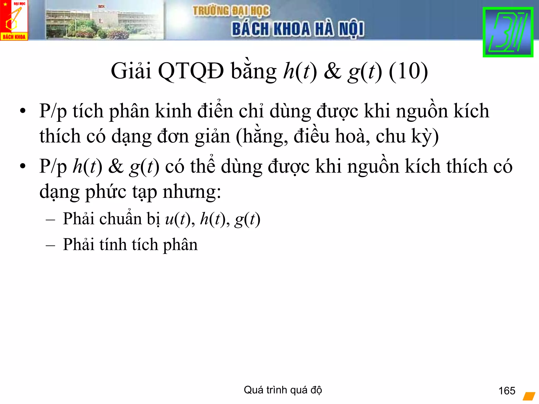 Quá trình quá độ 165
Giải QTQĐ bằng h(t) & g(t) (10)
• P/p tích phân kinh điển chỉ dùng được khi nguồn kích
thích có dạng đơn giản (hằng, điều hoà, chu kỳ)
• P/p h(t) & g(t) có thể dùng được khi nguồn kích thích có
dạng phức tạp nhưng:
– Phải chuẩn bị u(t), h(t), g(t)
– Phải tính tích phân
 