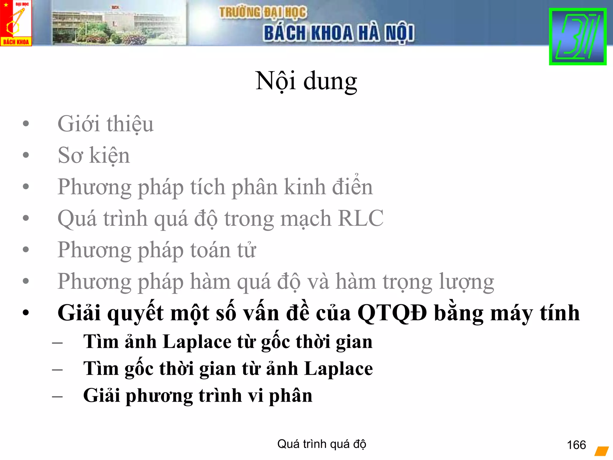 Quá trình quá độ 166
Nội dung
• Giới thiệu
• Sơ kiện
• Phương pháp tích phân kinh điển
• Quá trình quá độ trong mạch RLC
• Phương pháp toán tử
• Phương pháp hàm quá độ và hàm trọng lượng
• Giải quyết một số vấn đề của QTQĐ bằng máy tính
– Tìm ảnh Laplace từ gốc thời gian
– Tìm gốc thời gian từ ảnh Laplace
– Giải phương trình vi phân
 