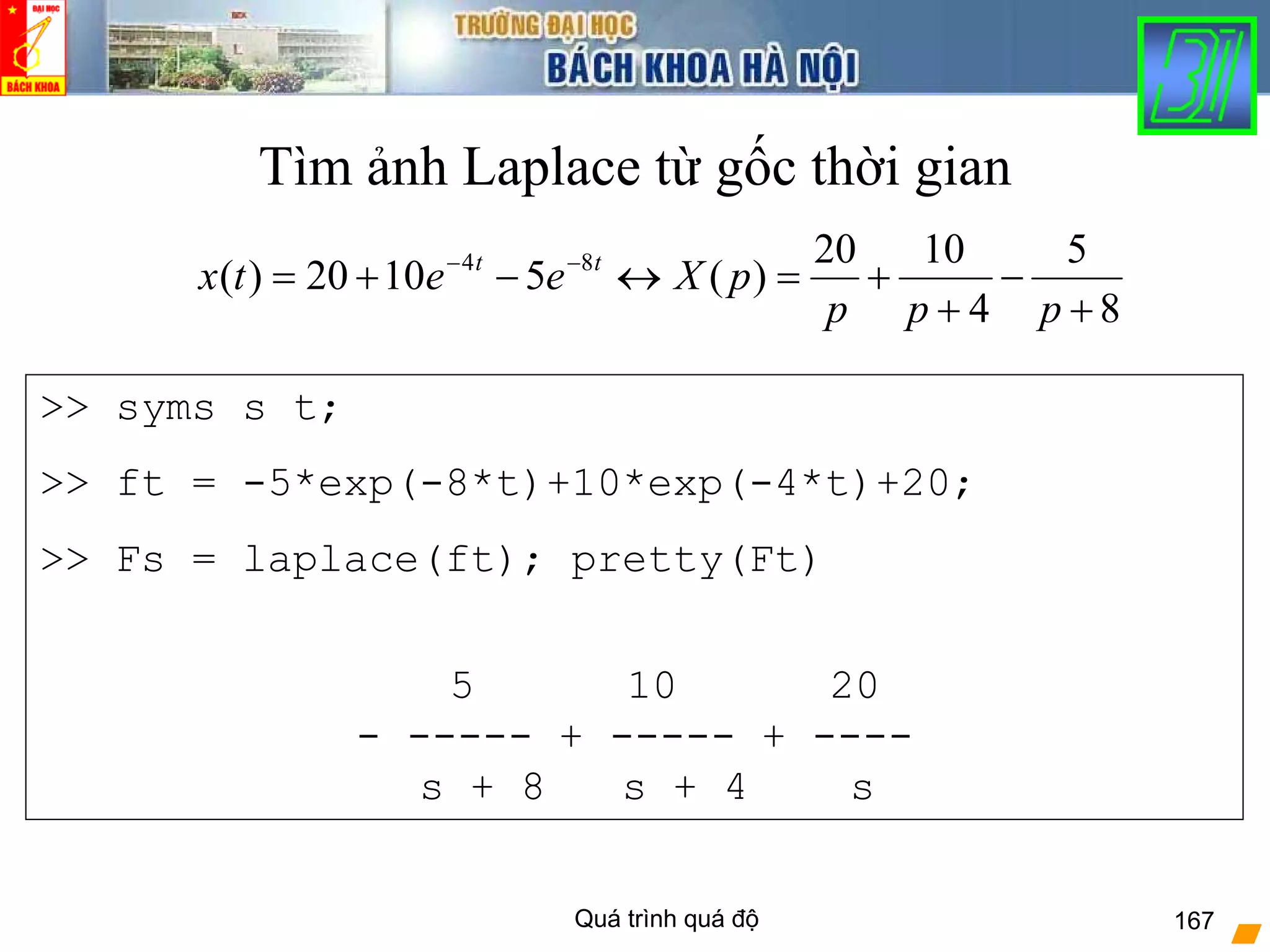Quá trình quá độ 167
Tìm ảnh Laplace từ gốc thời gian
8
5
4
1020
)(51020)( 84
+
−
+
+=↔−+= −−
ppp
pXeetx tt
>> syms s t;
>> ft = -5*exp(-8*t)+10*exp(-4*t)+20;
>> Fs = laplace(ft); pretty(Ft)
5 10 20
- ----- + ----- + ----
s + 8 s + 4 s
 