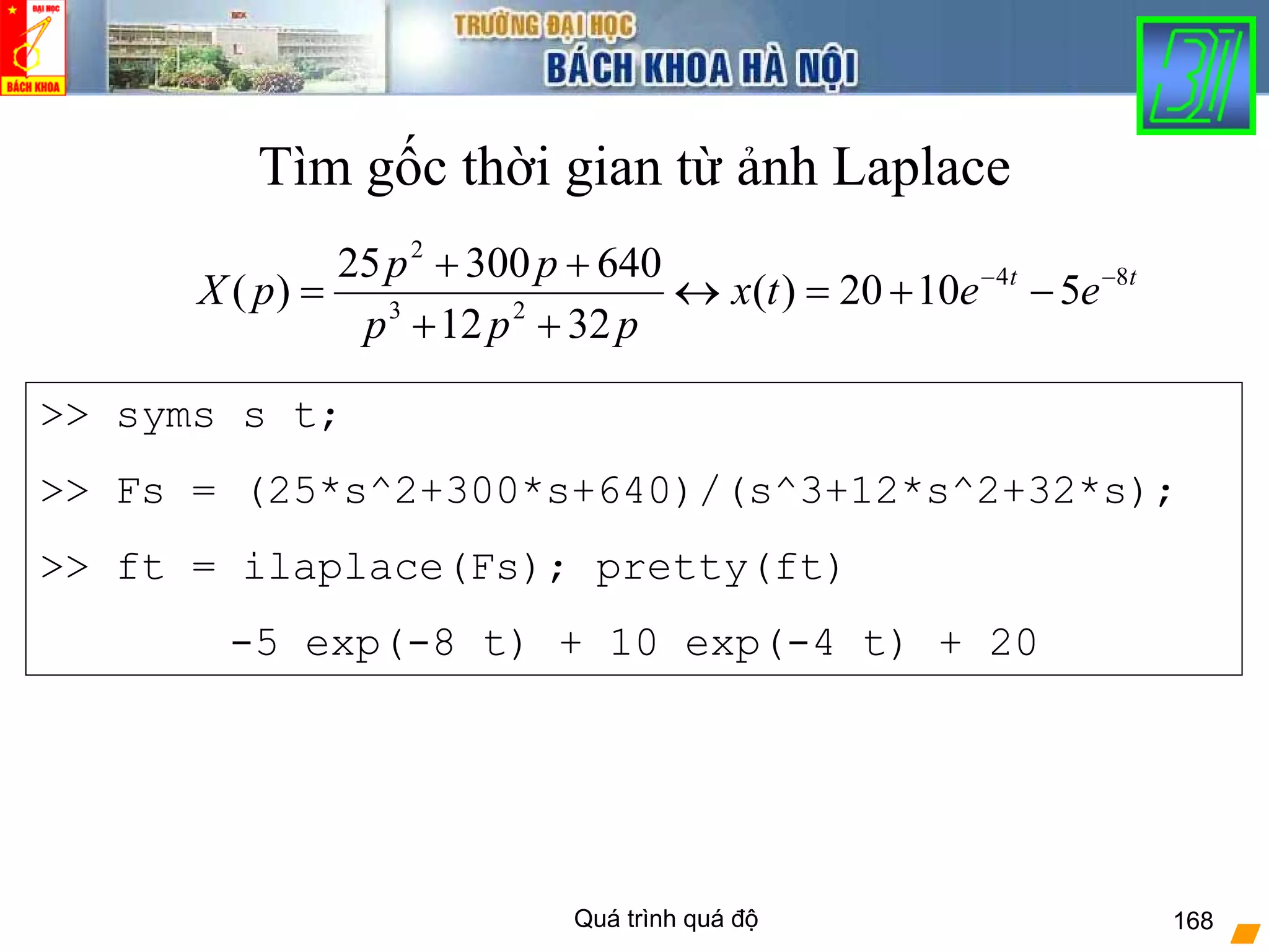 Quá trình quá độ 168
Tìm gốc thời gian từ ảnh Laplace
tt
eetx
ppp
pp
pX 84
23
2
51020)(
3212
64030025
)( −−
−+=↔
++
++
=
>> syms s t;
>> Fs = (25*s^2+300*s+640)/(s^3+12*s^2+32*s);
>> ft = ilaplace(Fs); pretty(ft)
-5 exp(-8 t) + 10 exp(-4 t) + 20
 