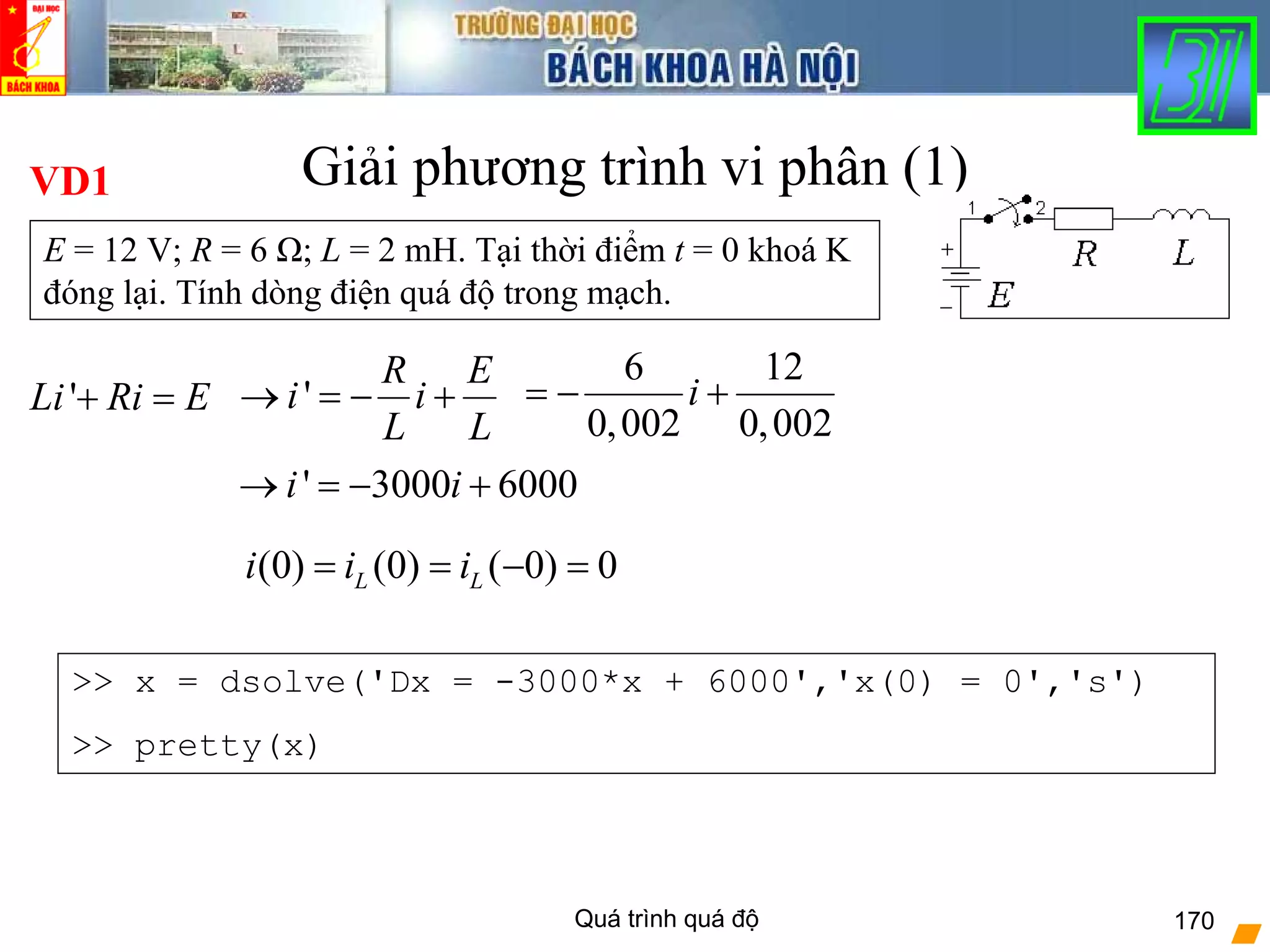 Quá trình quá độ 170
Giải phương trình vi phân (1)VD1
E = 12 V; R = 6 Ω; L = 2 mH. Tại thời điểm t = 0 khoá K
đóng lại. Tính dòng điện quá độ trong mạch.
6 12
0,002 0,002
i= − +'Li Ri E+ = '
R E
i i
L L
→ = − +
' 3000 6000i i→ = − +
(0) (0) ( 0) 0L Li i i= = − =
>> x = dsolve('Dx = -3000*x + 6000','x(0) = 0','s')
>> pretty(x)
 