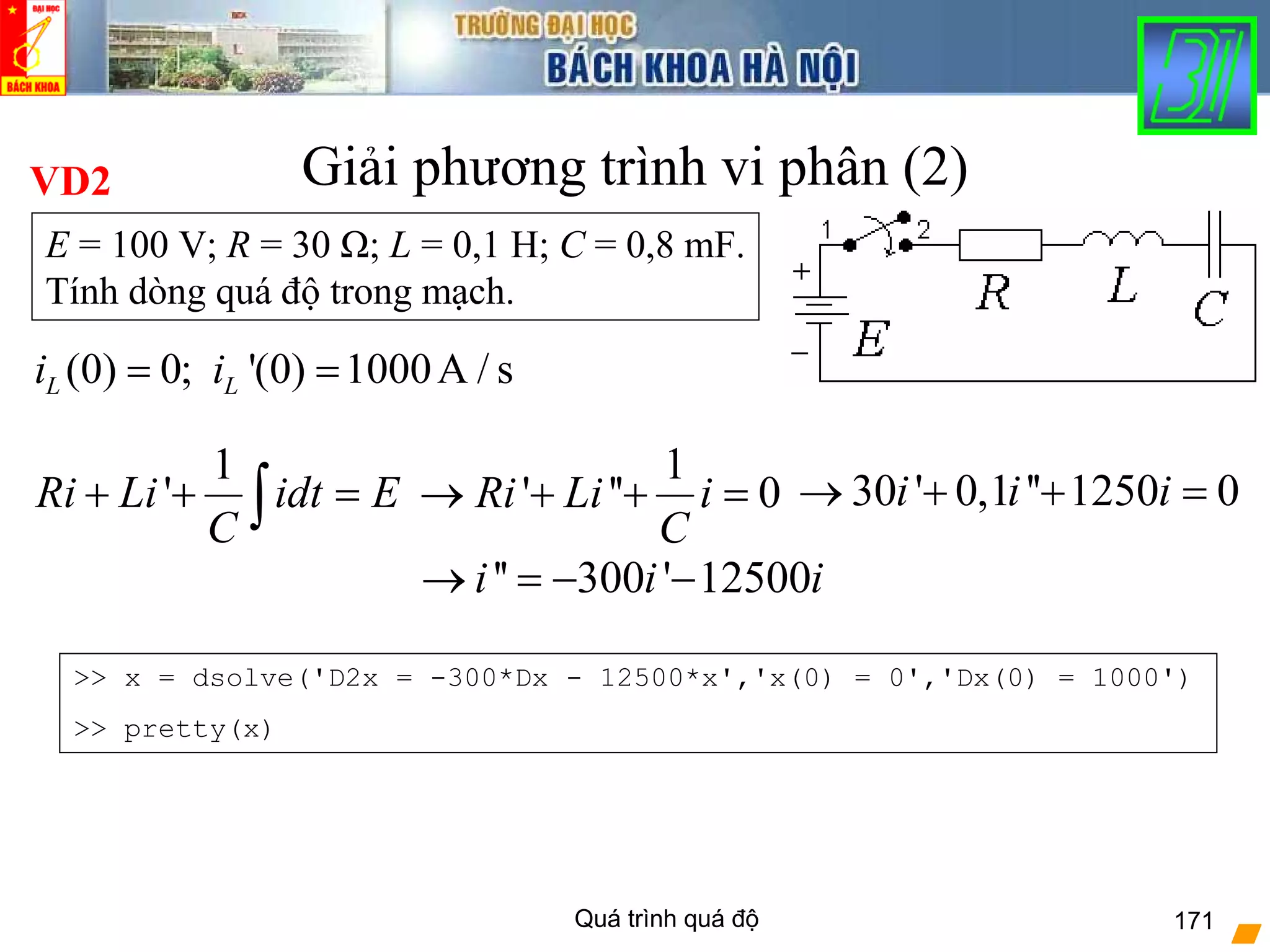 Quá trình quá độ 171
Giải phương trình vi phân (2)
(0) 0; '(0) 1000A / sL Li i= =
E = 100 V; R = 30 Ω; L = 0,1 H; C = 0,8 mF.
Tính dòng quá độ trong mạch.
VD2
1
'Ri Li idt E
C
+ + =∫
1
' '' 0Ri Li i
C
→ + + = 30 ' 0,1 '' 1250 0i i i→ + + =
'' 300 ' 12500i i i→ = − −
>> x = dsolve('D2x = -300*Dx - 12500*x','x(0) = 0','Dx(0) = 1000')
>> pretty(x)
 