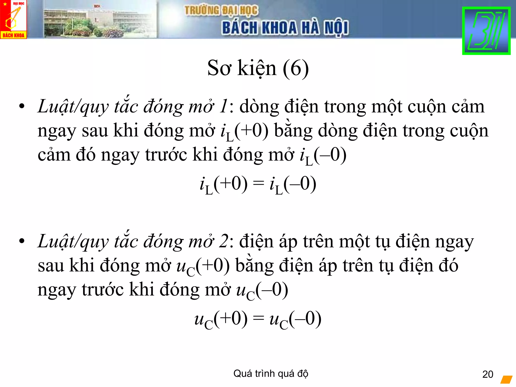 Quá trình quá độ 20
Sơ kiện (6)
• Luật/quy tắc đóng mở 1: dòng điện trong một cuộn cảm
ngay sau khi đóng mở iL(+0) bằng dòng điện trong cuộn
cảm đó ngay trước khi đóng mở iL(–0)
iL(+0) = iL(–0)
• Luật/quy tắc đóng mở 2: điện áp trên một tụ điện ngay
sau khi đóng mở uC(+0) bằng điện áp trên tụ điện đó
ngay trước khi đóng mở uC(–0)
uC(+0) = uC(–0)
 