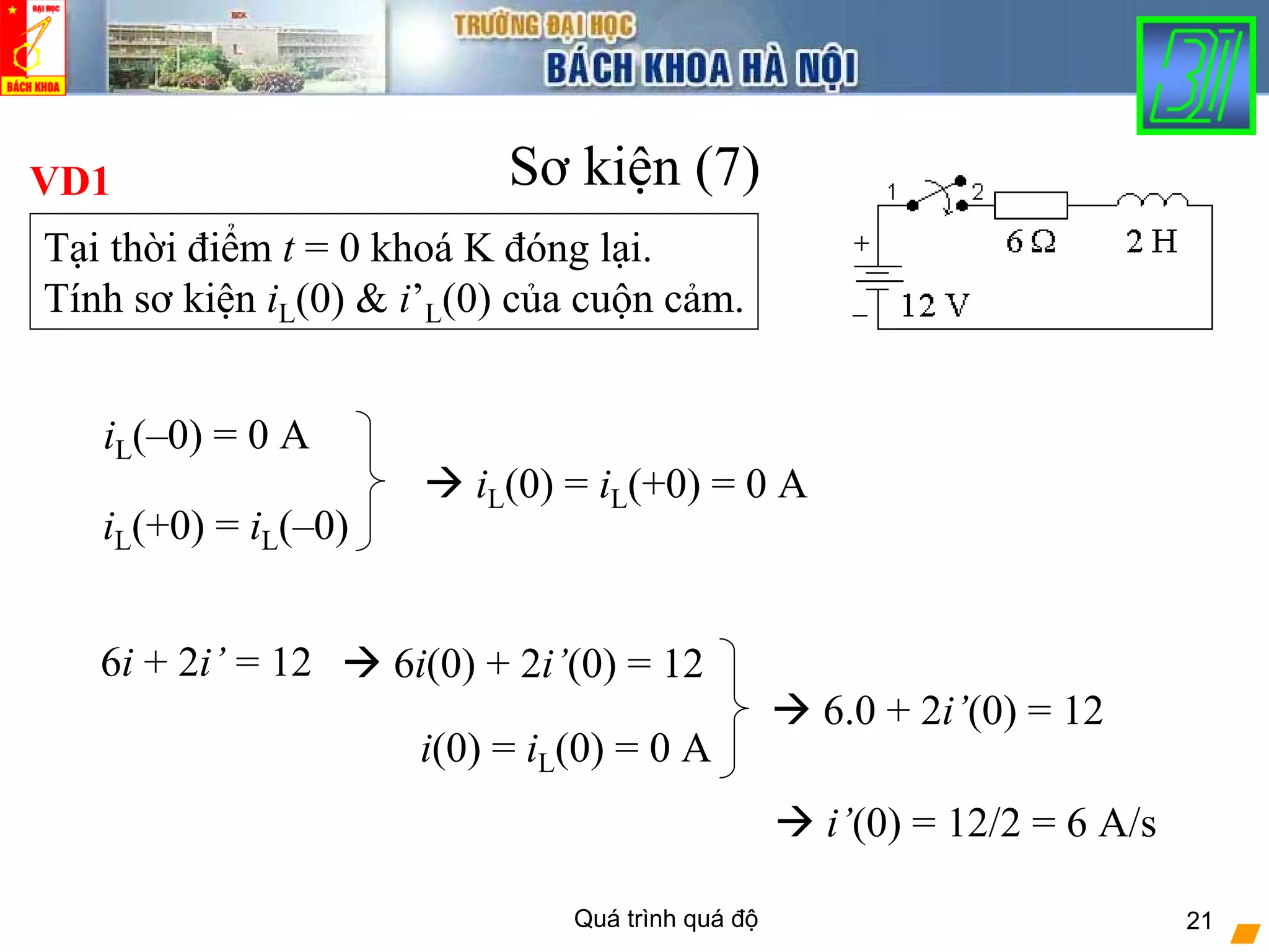 Quá trình quá độ 21
Sơ kiện (7)VD1
Tại thời điểm t = 0 khoá K đóng lại.
Tính sơ kiện iL(0) & i’L(0) của cuộn cảm.
iL(–0) = 0 A
iL(+0) = iL(–0)
iL(0) = iL(+0) = 0 A
6i + 2i’ = 12 6i(0) + 2i’(0) = 12
i(0) = iL(0) = 0 A
6.0 + 2i’(0) = 12
i’(0) = 12/2 = 6 A/s
 