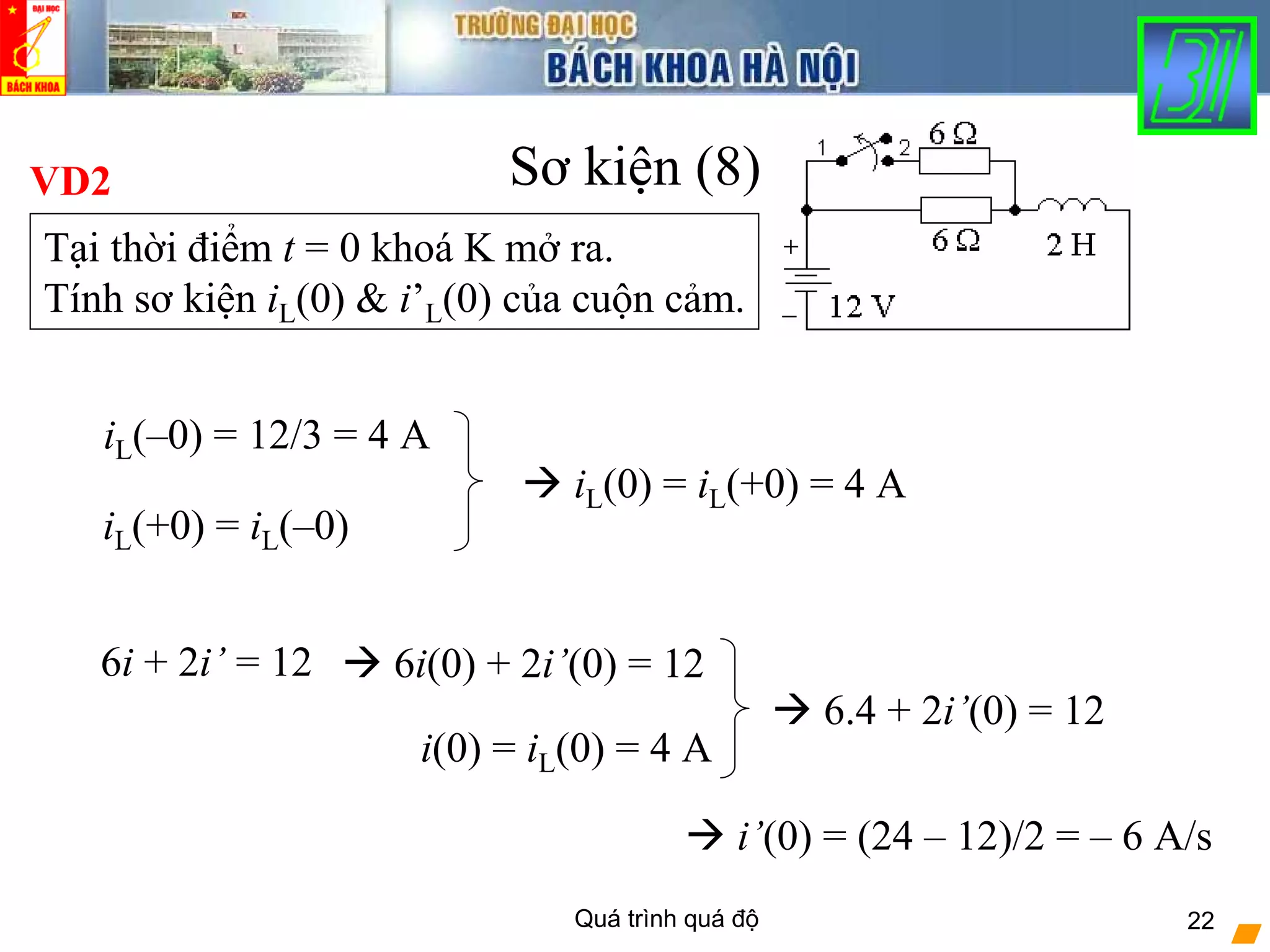 Quá trình quá độ 22
Sơ kiện (8)VD2
Tại thời điểm t = 0 khoá K mở ra.
Tính sơ kiện iL(0) & i’L(0) của cuộn cảm.
iL(–0) = 12/3 = 4 A
iL(+0) = iL(–0)
iL(0) = iL(+0) = 4 A
6i + 2i’ = 12 6i(0) + 2i’(0) = 12
i(0) = iL(0) = 4 A
6.4 + 2i’(0) = 12
i’(0) = (24 – 12)/2 = – 6 A/s
 