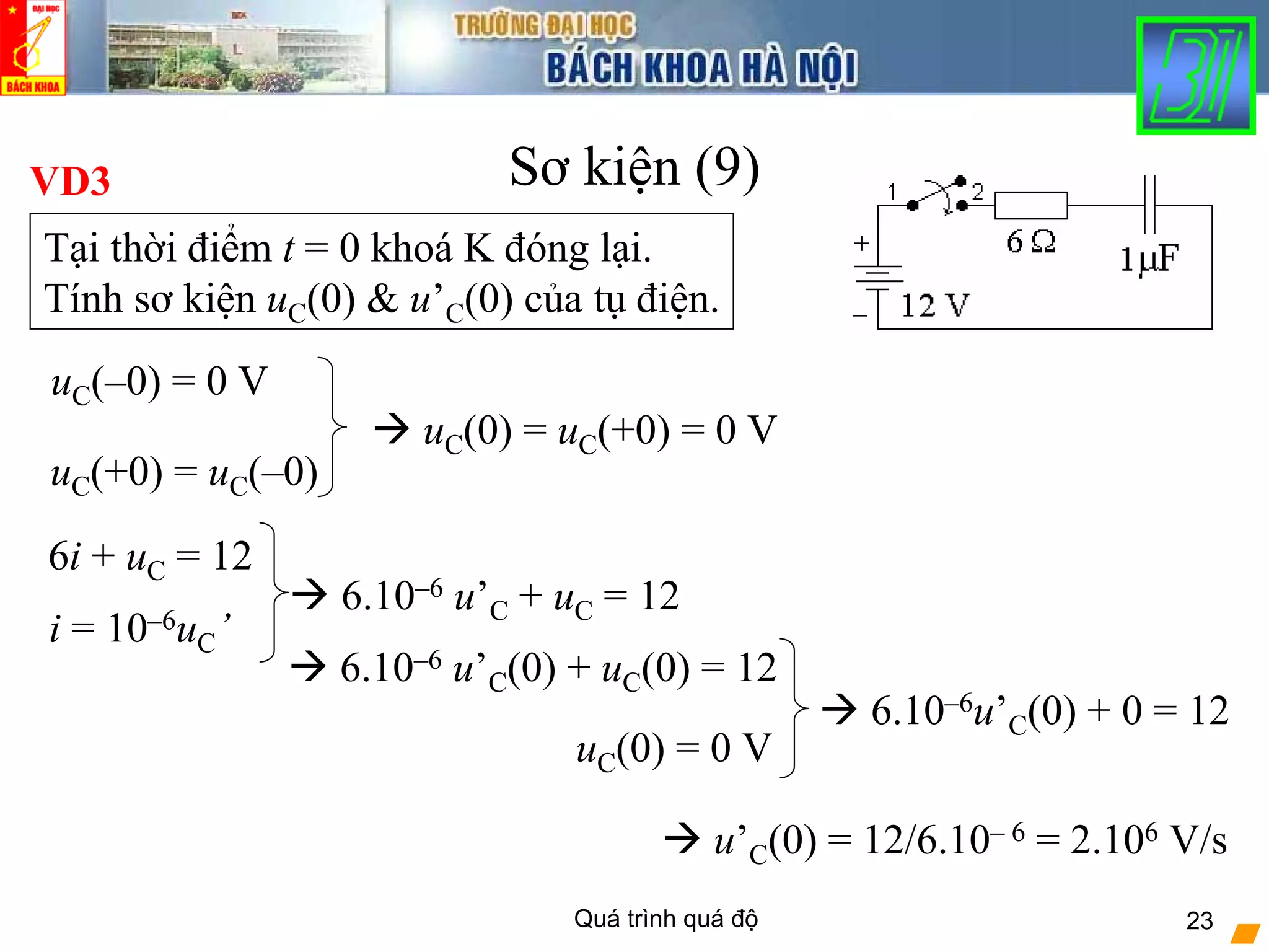 Quá trình quá độ 23
Sơ kiện (9)VD3
Tại thời điểm t = 0 khoá K đóng lại.
Tính sơ kiện uC(0) & u’C(0) của tụ điện.
uC(–0) = 0 V
uC(+0) = uC(–0)
uC(0) = uC(+0) = 0 V
6i + uC = 12
6.10–6 u’C + uC = 12
uC(0) = 0 V
6.10–6u’C(0) + 0 = 12
u’C(0) = 12/6.10– 6 = 2.106 V/s
i = 10–6uC’
6.10–6 u’C(0) + uC(0) = 12
 