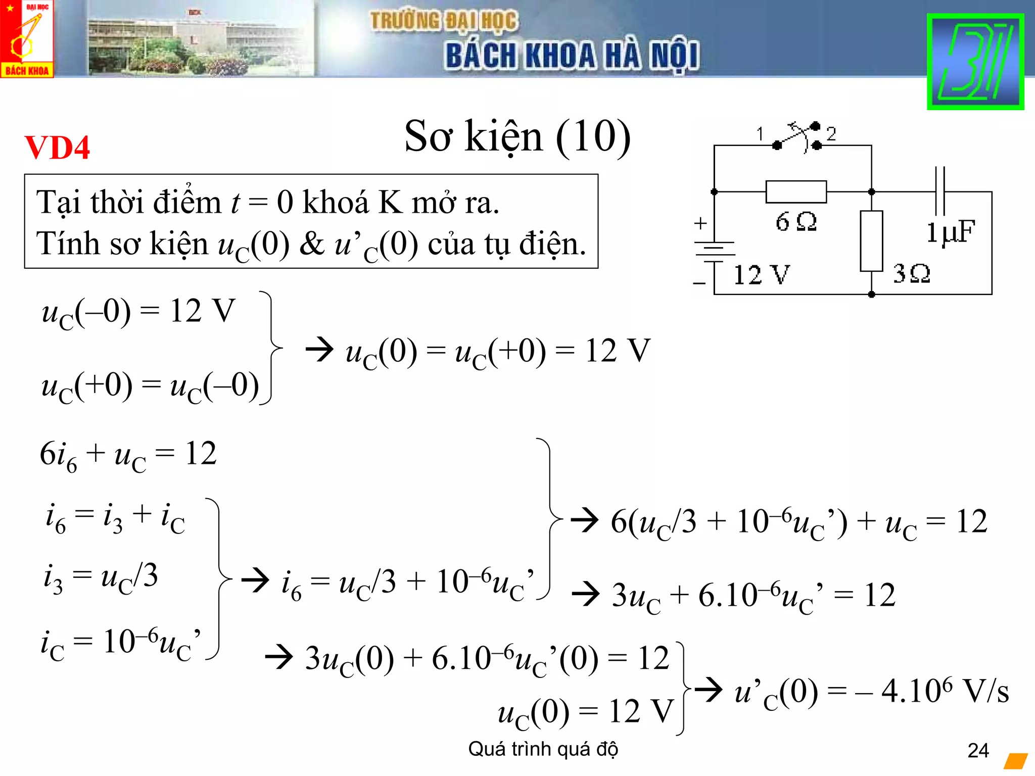 Quá trình quá độ 24
Sơ kiện (10)VD4
Tại thời điểm t = 0 khoá K mở ra.
Tính sơ kiện uC(0) & u’C(0) của tụ điện.
uC(–0) = 12 V
uC(+0) = uC(–0)
uC(0) = uC(+0) = 12 V
6i6 + uC = 12
iC = 10–6uC’
i6 = i3 + iC
i3 = uC/3 i6 = uC/3 + 10–6uC’
6(uC/3 + 10–6uC’) + uC = 12
3uC + 6.10–6uC’ = 12
3uC(0) + 6.10–6uC’(0) = 12
uC(0) = 12 V
u’C(0) = – 4.106 V/s
 
