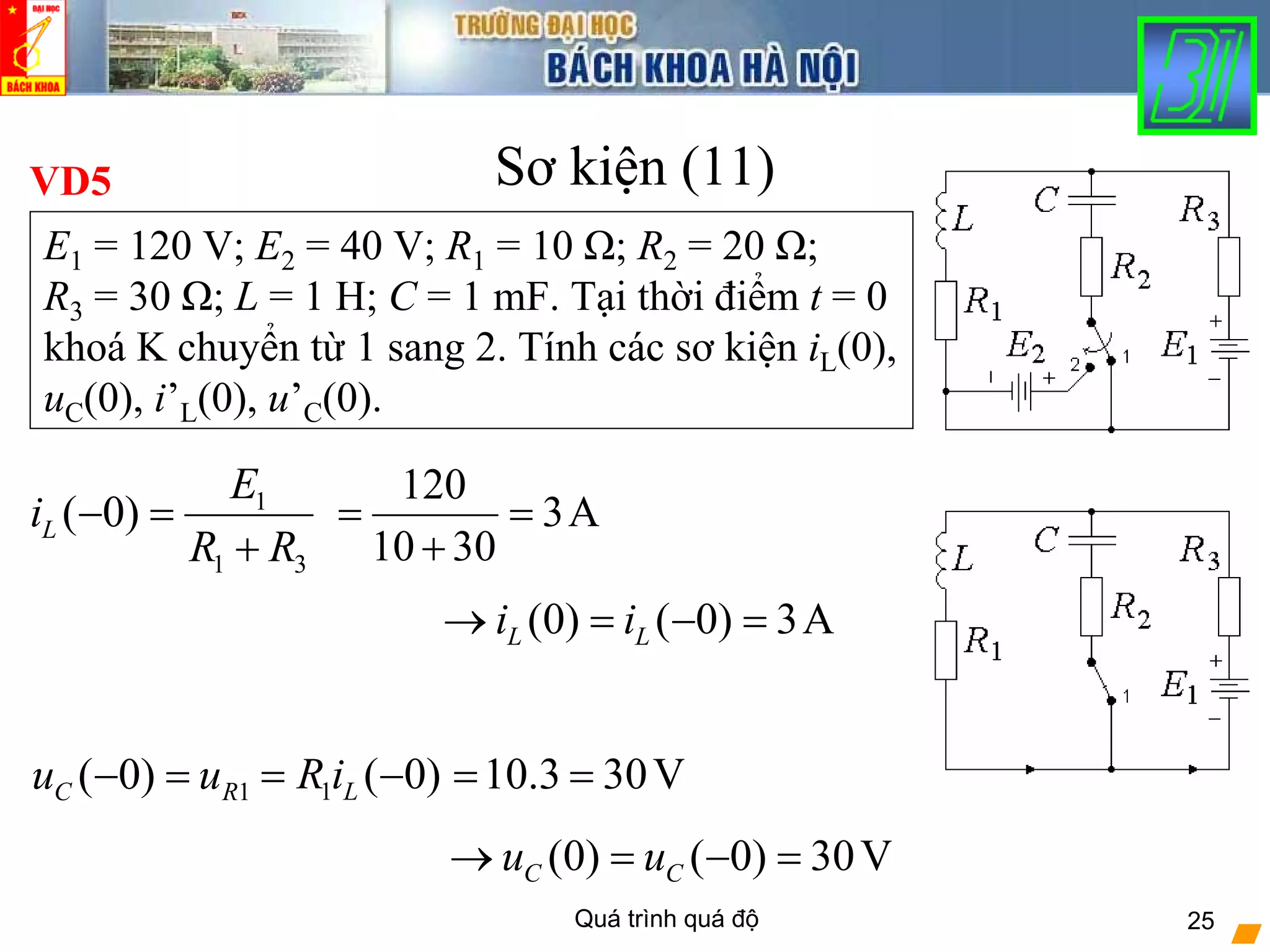 Quá trình quá độ 25
Sơ kiện (11)
1
1 3
( 0)L
E
i
R R
− =
+
VD5
E1 = 120 V; E2 = 40 V; R1 = 10 Ω; R2 = 20 Ω;
R3 = 30 Ω; L = 1 H; C = 1 mF. Tại thời điểm t = 0
khoá K chuyển từ 1 sang 2. Tính các sơ kiện iL(0),
uC(0), i’L(0), u’C(0).
120
3A
10 30
= =
+
1( 0)C Ru u− = 1 ( 0)LR i= − 10.3 30V= =
(0) ( 0) 3AL Li i→ = − =
(0) ( 0) 30VC Cu u→ = − =
 