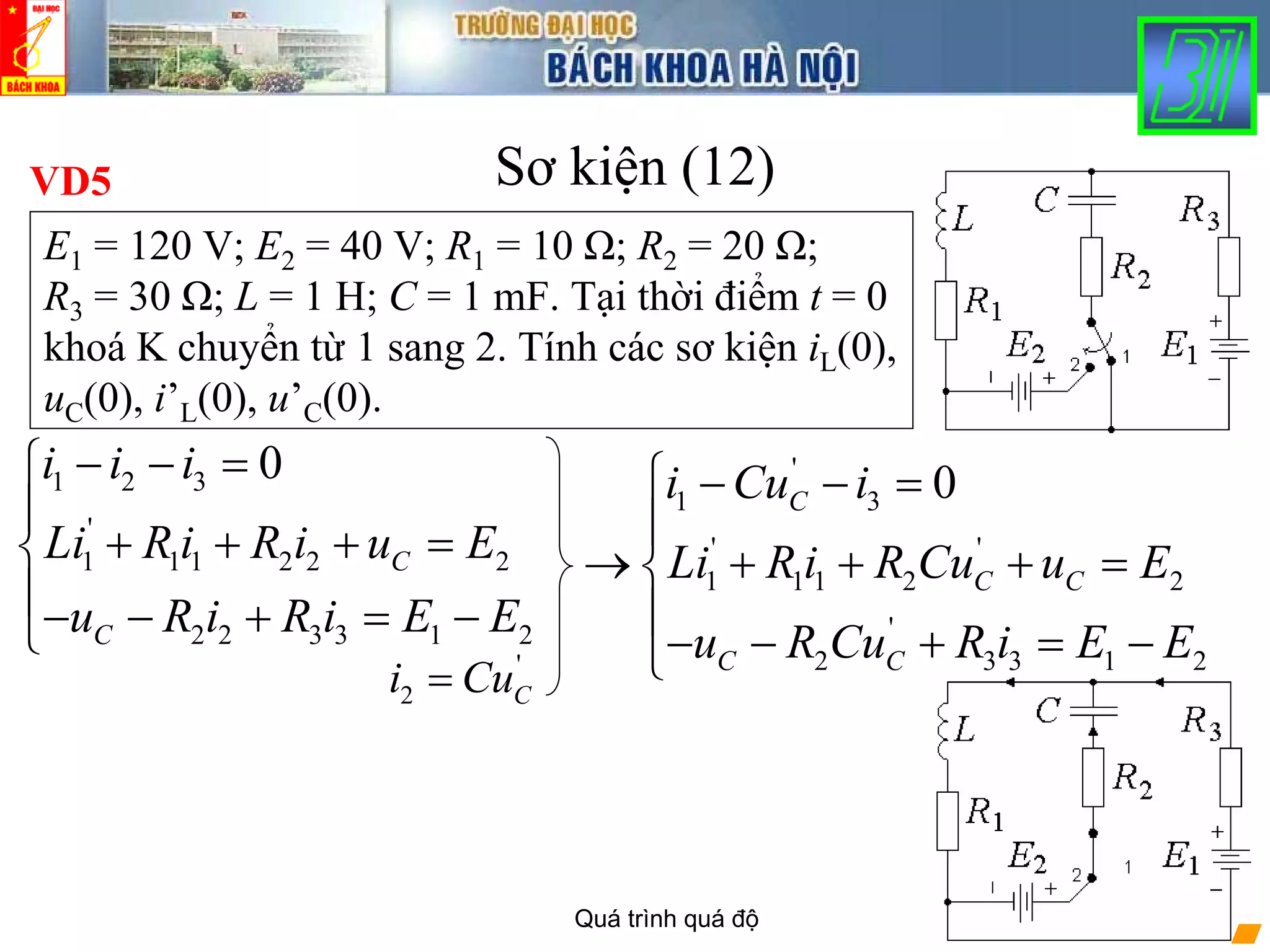 Quá trình quá độ 26
Sơ kiện (12)
1 2 3
'
1 1 1 2 2 2
2 2 3 3 1 2
0
C
C
i i i
Li R i R i u E
u R i R i E E
− − =⎧
⎪
+ + + =⎨
⎪− − + = −⎩
VD5
E1 = 120 V; E2 = 40 V; R1 = 10 Ω; R2 = 20 Ω;
R3 = 30 Ω; L = 1 H; C = 1 mF. Tại thời điểm t = 0
khoá K chuyển từ 1 sang 2. Tính các sơ kiện iL(0),
uC(0), i’L(0), u’C(0).
'
2 Ci Cu=
'
1 3
' '
1 1 1 2 2
'
2 3 3 1 2
0C
C C
C C
i Cu i
Li R i R Cu u E
u R Cu R i E E
⎧ − − =
⎪
→ + + + =⎨
⎪
− − + = −⎩
 