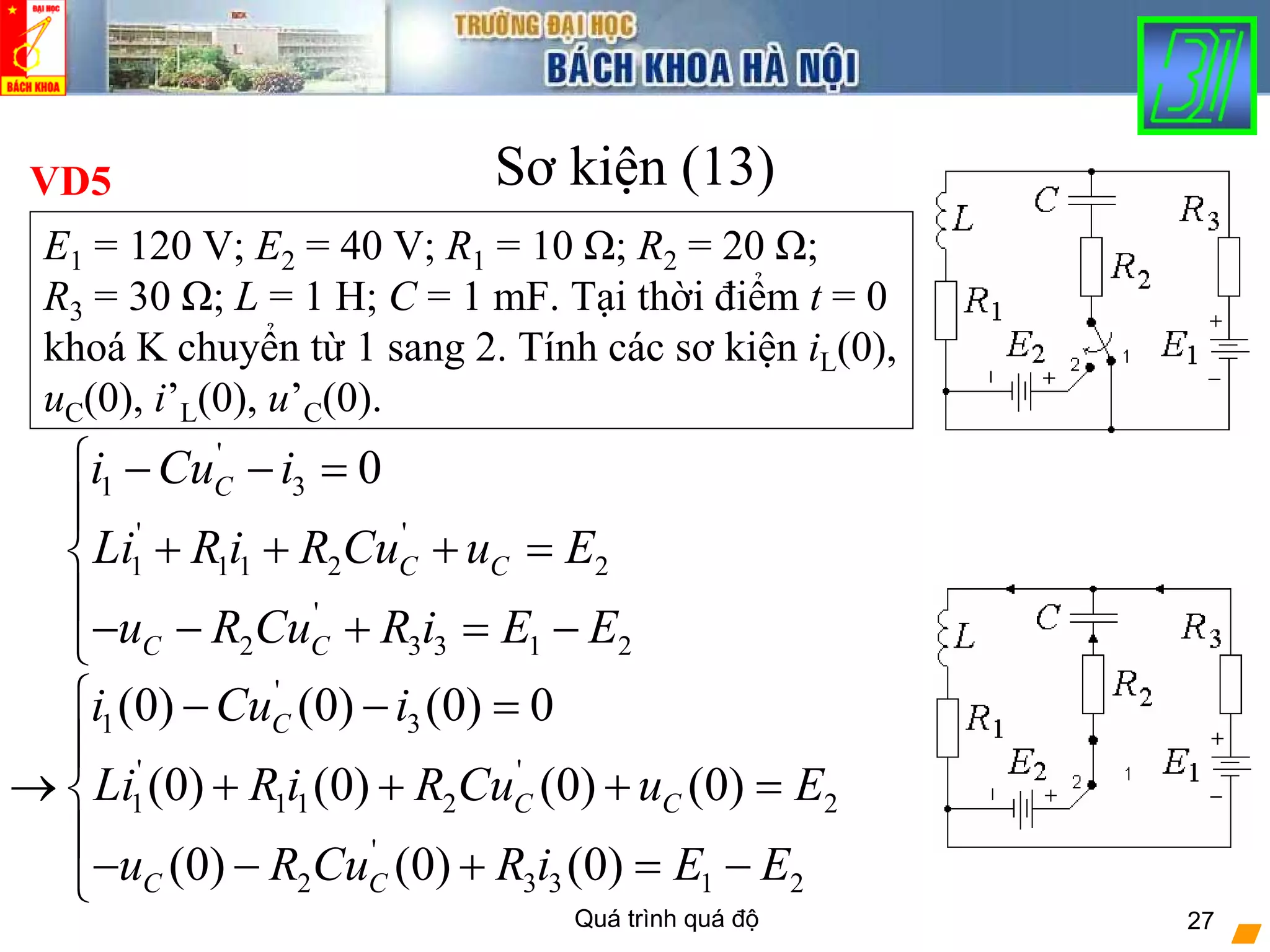Quá trình quá độ 27
Sơ kiện (13)VD5
E1 = 120 V; E2 = 40 V; R1 = 10 Ω; R2 = 20 Ω;
R3 = 30 Ω; L = 1 H; C = 1 mF. Tại thời điểm t = 0
khoá K chuyển từ 1 sang 2. Tính các sơ kiện iL(0),
uC(0), i’L(0), u’C(0).
'
1 3
' '
1 1 1 2 2
'
2 3 3 1 2
0C
C C
C C
i Cu i
Li R i R Cu u E
u R Cu R i E E
⎧ − − =
⎪
+ + + =⎨
⎪
− − + = −⎩
'
1 3
' '
1 1 1 2 2
'
2 3 3 1 2
(0) (0) (0) 0
(0) (0) (0) (0)
(0) (0) (0)
C
C C
C C
i Cu i
Li R i R Cu u E
u R Cu R i E E
⎧ − − =
⎪
→ + + + =⎨
⎪
− − + = −⎩
 