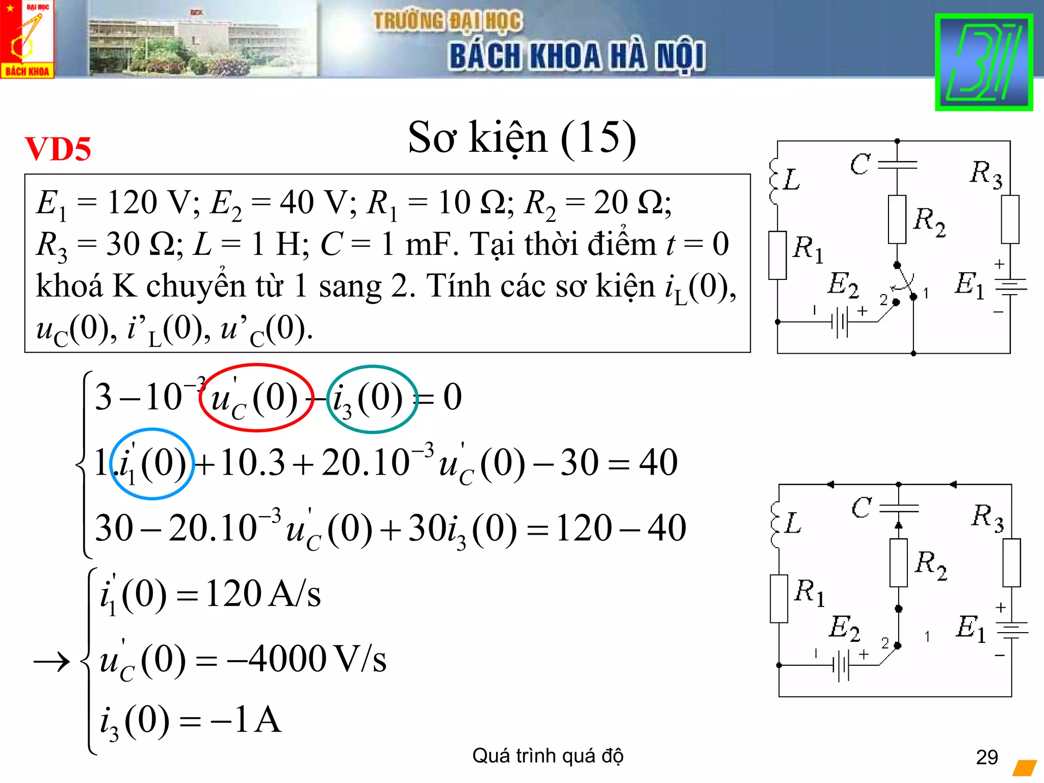 Quá trình quá độ 29
Sơ kiện (15)VD5
E1 = 120 V; E2 = 40 V; R1 = 10 Ω; R2 = 20 Ω;
R3 = 30 Ω; L = 1 H; C = 1 mF. Tại thời điểm t = 0
khoá K chuyển từ 1 sang 2. Tính các sơ kiện iL(0),
uC(0), i’L(0), u’C(0).
3 '
3
' 3 '
1
3 '
3
3 10 (0) (0) 0
1. (0) 10.3 20.10 (0) 30 40
30 20.10 (0) 30 (0) 120 40
C
C
C
u i
i u
u i
−
−
−
⎧ − − =
⎪
+ + − =⎨
⎪
− + = −⎩
'
1
'
3
(0) 120A/s
(0) 4000V/s
(0) 1A
C
i
u
i
⎧ =
⎪
→ = −⎨
⎪ = −
⎩
 