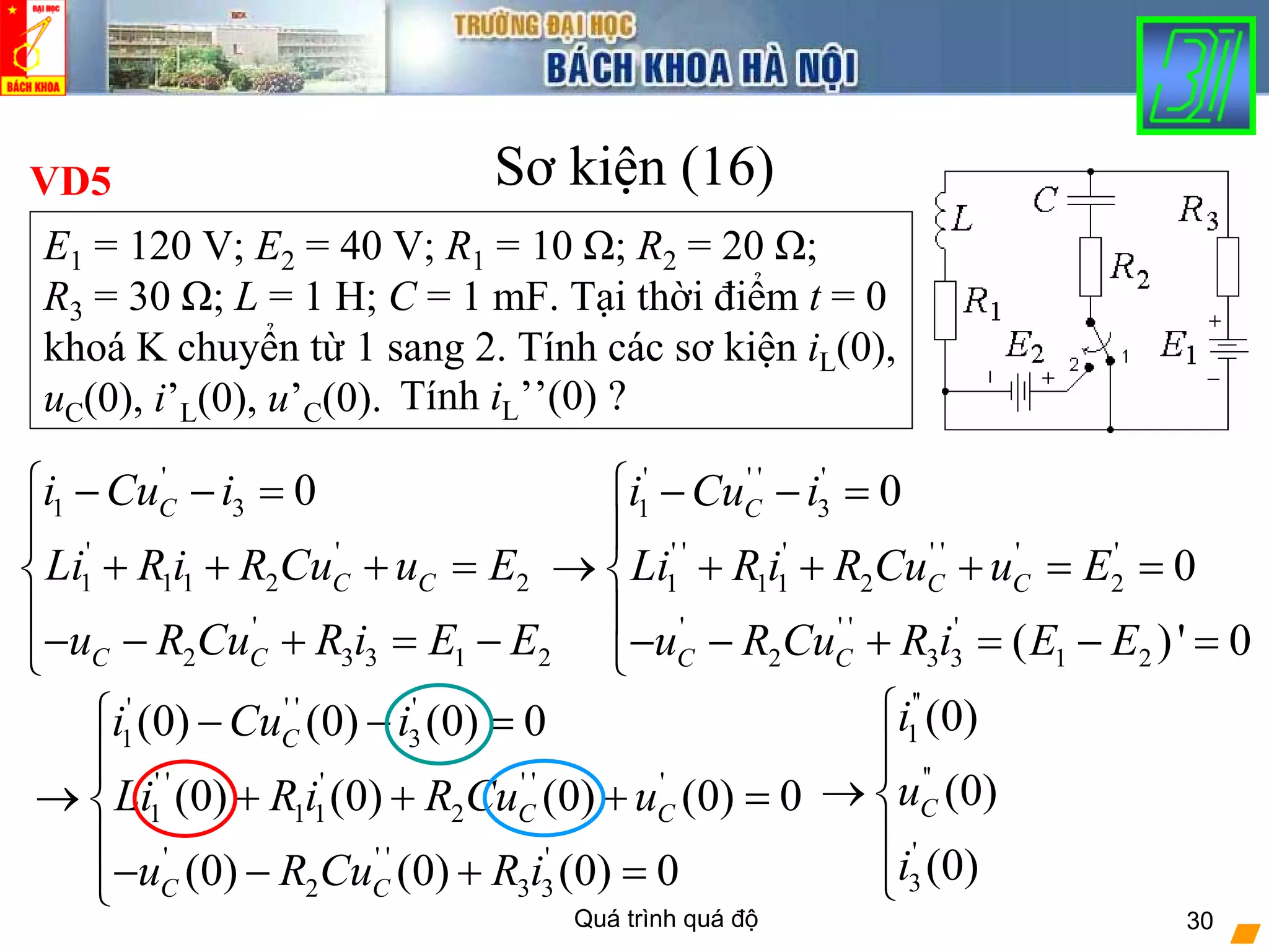 Quá trình quá độ 30
Sơ kiện (16)VD5
E1 = 120 V; E2 = 40 V; R1 = 10 Ω; R2 = 20 Ω;
R3 = 30 Ω; L = 1 H; C = 1 mF. Tại thời điểm t = 0
khoá K chuyển từ 1 sang 2. Tính các sơ kiện iL(0),
uC(0), i’L(0), u’C(0).
'
1 3
' '
1 1 1 2 2
'
2 3 3 1 2
0C
C C
C C
i Cu i
Li R i R Cu u E
u R Cu R i E E
⎧ − − =
⎪
+ + + =⎨
⎪
− − + = −⎩
' ' ' '
1 3
' ' ' ' ' ' '
1 1 1 2 2
' ' ' '
2 3 3 1 2
0
0
( )' 0
C
C C
C C
i Cu i
Li R i R Cu u E
u R Cu R i E E
⎧ − − =
⎪
→ + + + = =⎨
⎪
− − + = − =⎩
Tính iL’’(0) ?
' ' ' '
1 3
' ' ' ' ' '
1 1 1 2
' ' ' '
2 3 3
(0) (0) (0) 0
(0) (0) (0) (0) 0
(0) (0) (0) 0
C
C C
C C
i Cu i
Li R i R Cu u
u R Cu R i
⎧ − − =
⎪
→ + + + =⎨
⎪
− − + =⎩
''
1
''
'
3
(0)
(0)
(0)
C
i
u
i
⎧
⎪
→ ⎨
⎪
⎩
 