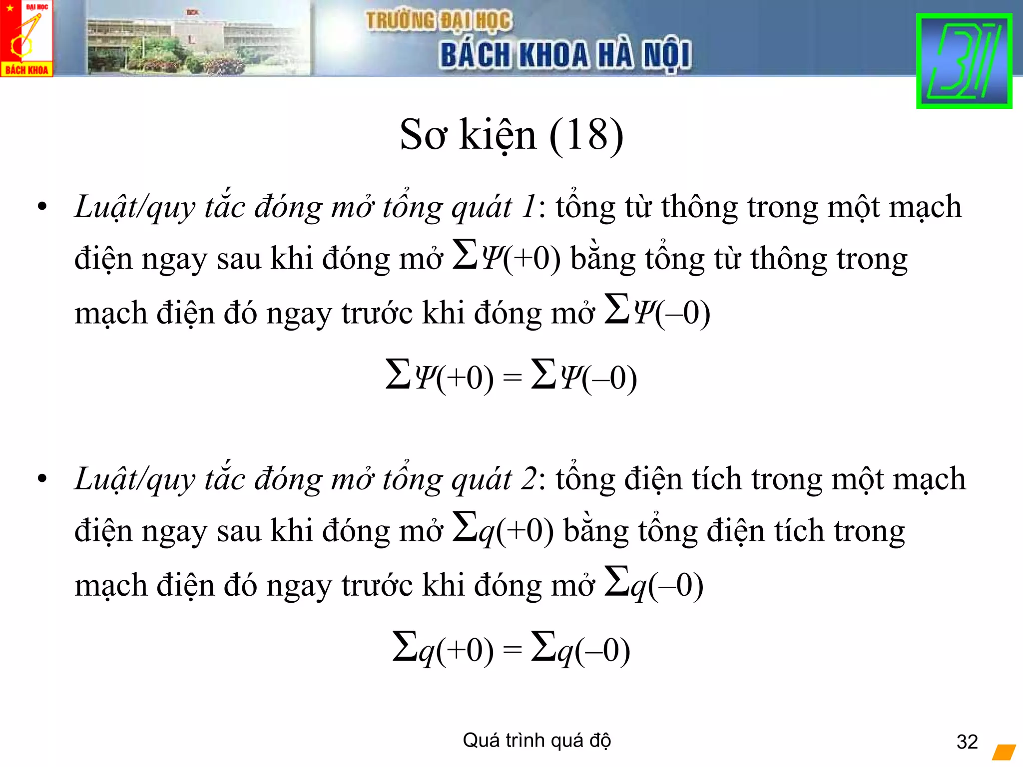 Quá trình quá độ 32
Sơ kiện (18)
• Luật/quy tắc đóng mở tổng quát 1: tổng từ thông trong một mạch
điện ngay sau khi đóng mở ΣΨ(+0) bằng tổng từ thông trong
mạch điện đó ngay trước khi đóng mở ΣΨ(–0)
ΣΨ(+0) = ΣΨ(–0)
• Luật/quy tắc đóng mở tổng quát 2: tổng điện tích trong một mạch
điện ngay sau khi đóng mở Σq(+0) bằng tổng điện tích trong
mạch điện đó ngay trước khi đóng mở Σq(–0)
Σq(+0) = Σq(–0)
 