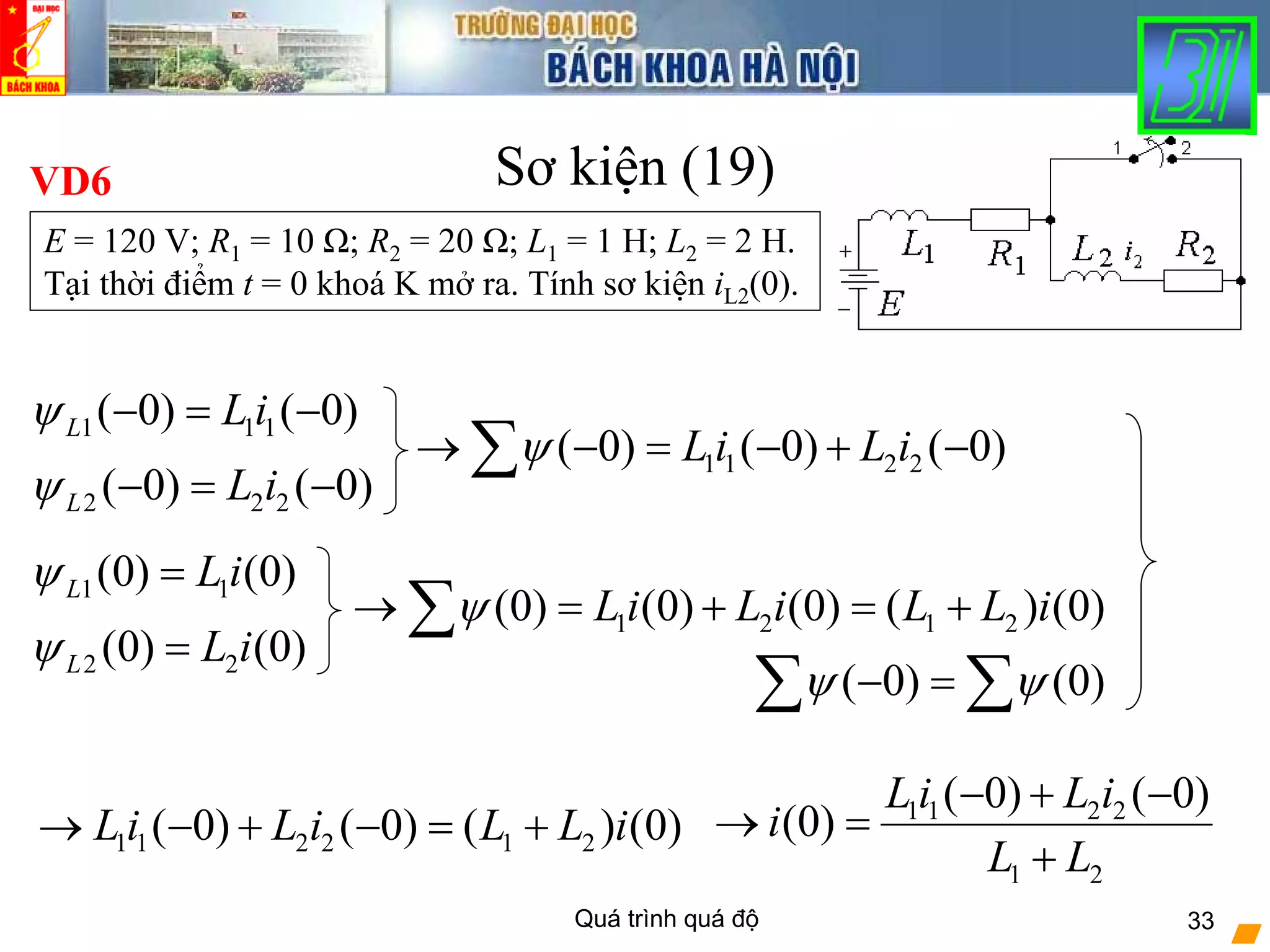 Quá trình quá độ 33
Sơ kiện (19)VD6
E = 120 V; R1 = 10 Ω; R2 = 20 Ω; L1 = 1 H; L2 = 2 H.
Tại thời điểm t = 0 khoá K mở ra. Tính sơ kiện iL2(0).
( 0) (0)ψ ψ− =∑ ∑
1 1 1( 0) ( 0)L L iψ − = −
1 1 2 2( 0) ( 0) ( 0)L i L iψ→ − = − + −∑
2 2 2( 0) ( 0)L L iψ − = −
1 1(0) (0)L L iψ =
1 2 1 2(0) (0) (0) ( ) (0)L i L i L L iψ→ = + = +∑
2 2(0) (0)L L iψ =
1 1 2 2 1 2( 0) ( 0) ( ) (0)L i L i L L i→ − + − = + 1 1 2 2
1 2
( 0) ( 0)
(0)
L i L i
i
L L
− + −
→ =
+
 