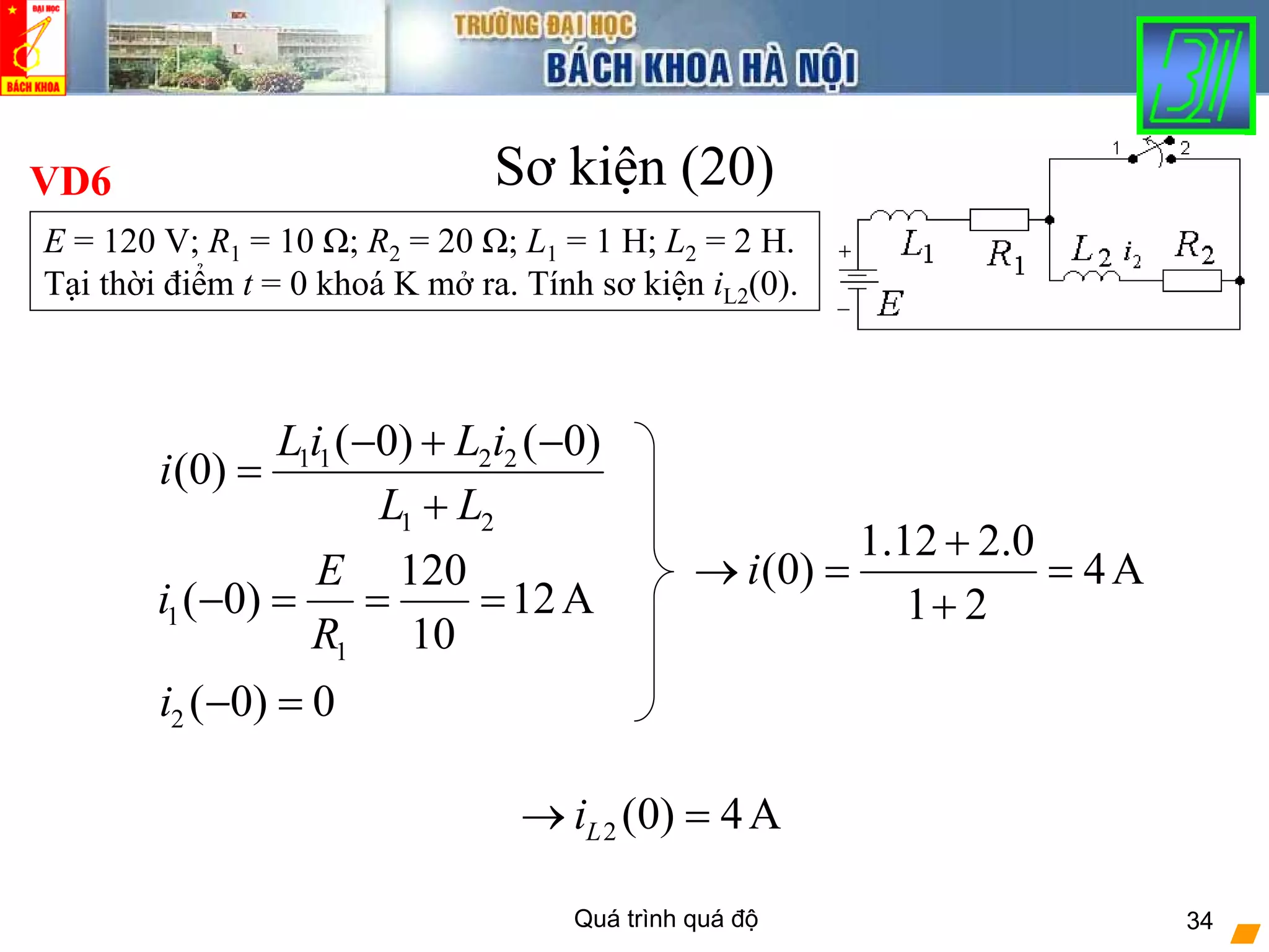 Quá trình quá độ 34
Sơ kiện (20)VD6
1
1
120
( 0) 12A
10
E
i
R
− = = =
2 ( 0) 0i − =
2 (0) 4ALi→ =
1 1 2 2
1 2
( 0) ( 0)
(0)
L i L i
i
L L
− + −
=
+
1.12 2.0
(0) 4A
1 2
i
+
→ = =
+
E = 120 V; R1 = 10 Ω; R2 = 20 Ω; L1 = 1 H; L2 = 2 H.
Tại thời điểm t = 0 khoá K mở ra. Tính sơ kiện iL2(0).
 