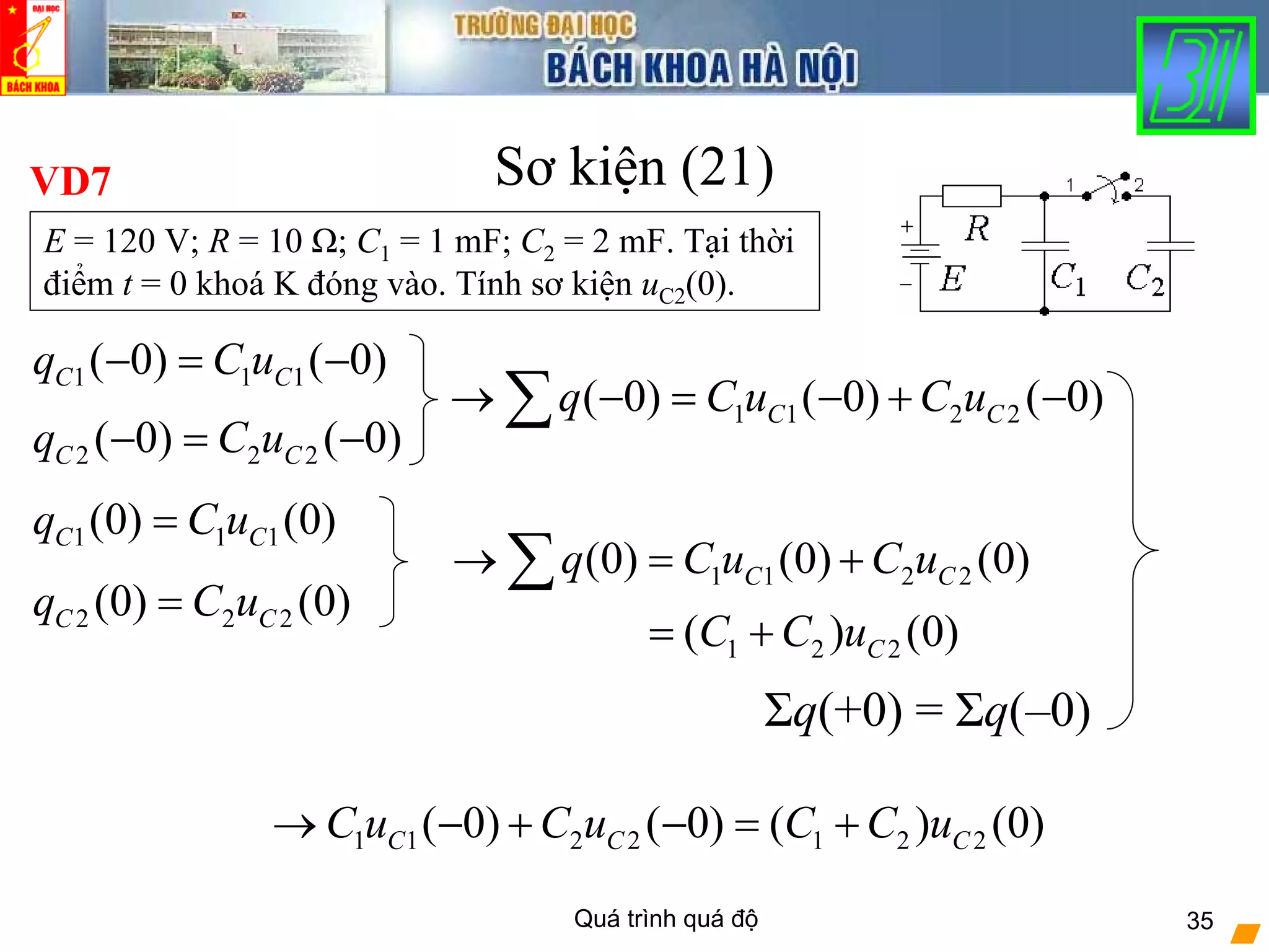 Quá trình quá độ 35
Sơ kiện (21)VD7
2 2 2( 0) ( 0)C Cq C u− = −
1 1 2 2( 0) ( 0) ( 0)C Cq C u C u→ − = − + −∑
1 2 2( ) (0)CC C u= +
1 1 1( 0) ( 0)C Cq C u− = −
1 1 2 2 1 2 2( 0) ( 0) ( ) (0)C C CC u C u C C u→ − + − = +
E = 120 V; R = 10 Ω; C1 = 1 mF; C2 = 2 mF. Tại thời
điểm t = 0 khoá K đóng vào. Tính sơ kiện uC2(0).
2 2 2(0) (0)C Cq C u=
1 1 2 2(0) (0) (0)C Cq C u C u→ = +∑
1 1 1(0) (0)C Cq C u=
Σq(+0) = Σq(–0)
 