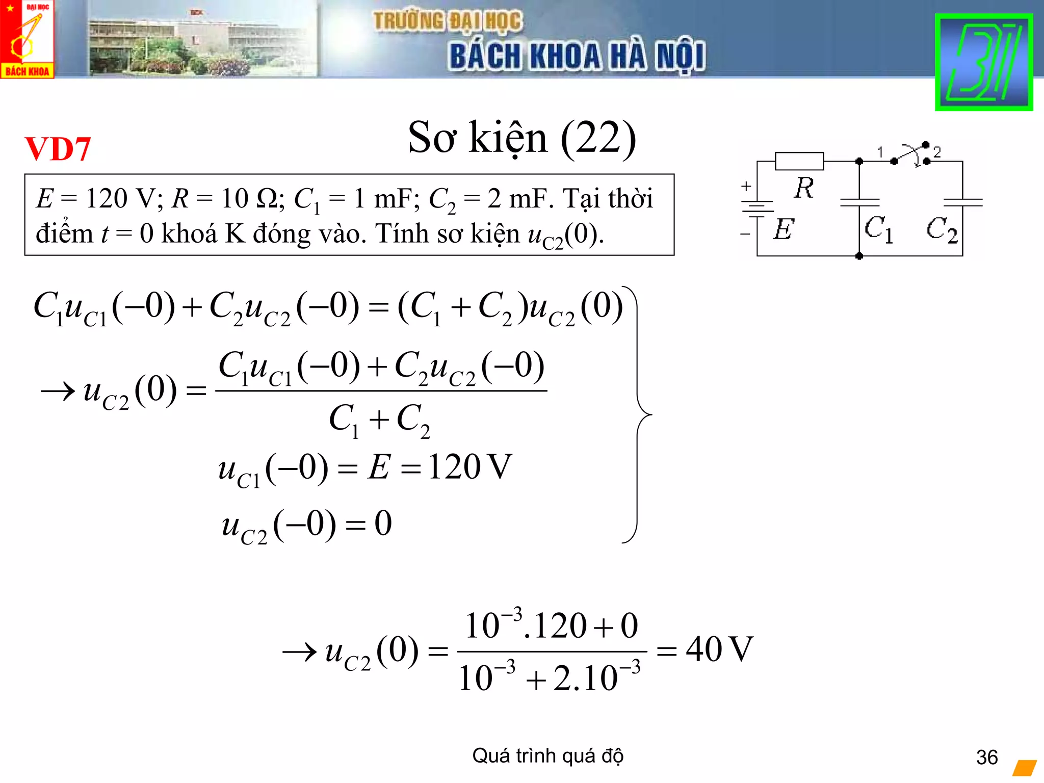 Quá trình quá độ 36
Sơ kiện (22)VD7
3
2 3 3
10 .120 0
(0) 40V
10 2.10
Cu
−
− −
+
→ = =
+
1 1 2 2 1 2 2( 0) ( 0) ( ) (0)C C CC u C u C C u− + − = +
E = 120 V; R = 10 Ω; C1 = 1 mF; C2 = 2 mF. Tại thời
điểm t = 0 khoá K đóng vào. Tính sơ kiện uC2(0).
2 ( 0) 0Cu − =
1( 0) 120VCu E− = =
1 1 2 2
2
1 2
( 0) ( 0)
(0) C C
C
C u C u
u
C C
− + −
→ =
+
 