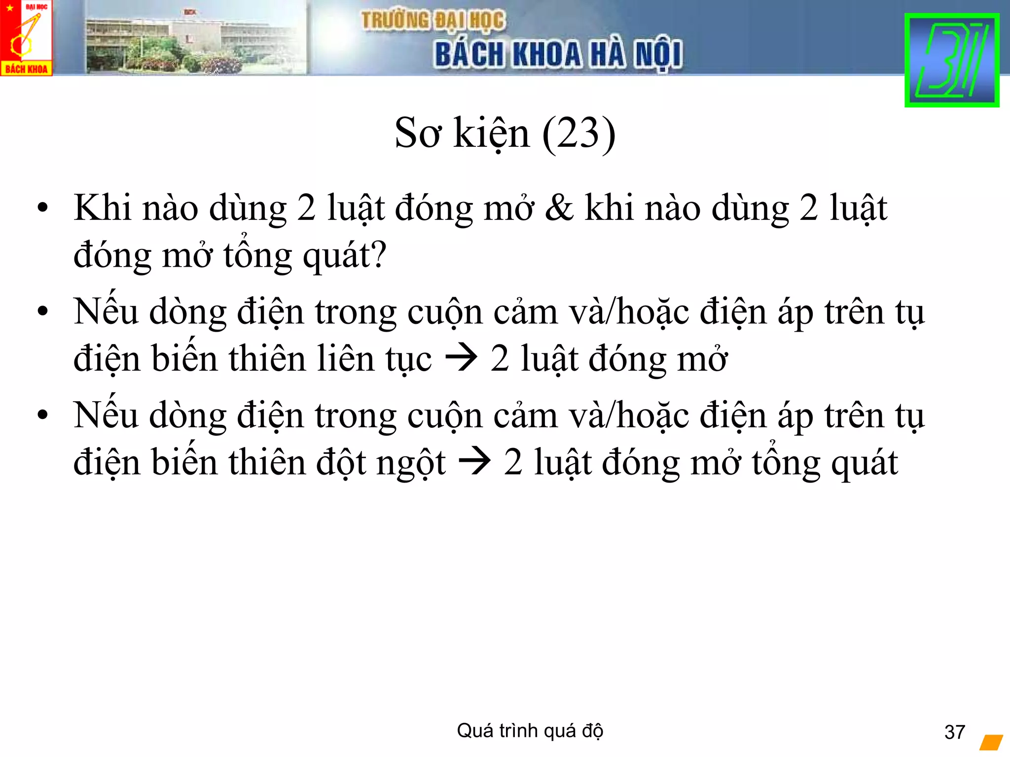 Quá trình quá độ 37
Sơ kiện (23)
• Khi nào dùng 2 luật đóng mở & khi nào dùng 2 luật
đóng mở tổng quát?
• Nếu dòng điện trong cuộn cảm và/hoặc điện áp trên tụ
điện biến thiên liên tục 2 luật đóng mở
• Nếu dòng điện trong cuộn cảm và/hoặc điện áp trên tụ
điện biến thiên đột ngột 2 luật đóng mở tổng quát
 