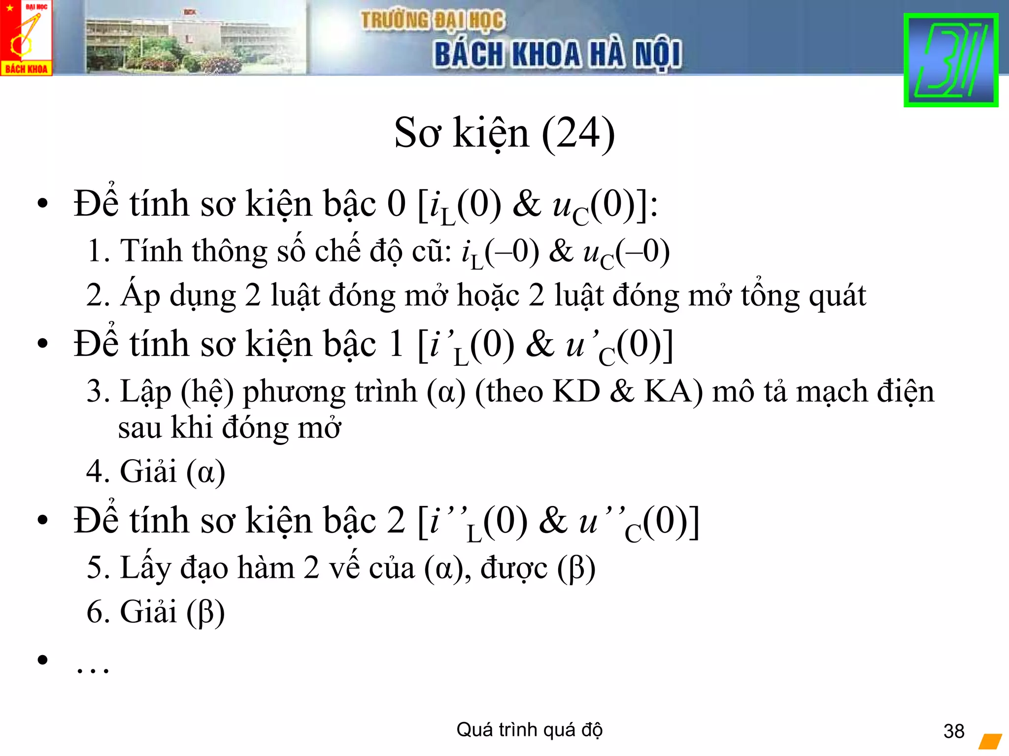 Quá trình quá độ 38
Sơ kiện (24)
• Để tính sơ kiện bậc 0 [iL(0) & uC(0)]:
1. Tính thông số chế độ cũ: iL(–0) & uC(–0)
2. Áp dụng 2 luật đóng mở hoặc 2 luật đóng mở tổng quát
• Để tính sơ kiện bậc 1 [i’L(0) & u’C(0)]
3. Lập (hệ) phương trình (α) (theo KD & KA) mô tả mạch điện
sau khi đóng mở
4. Giải (α)
• Để tính sơ kiện bậc 2 [i’’L(0) & u’’C(0)]
5. Lấy đạo hàm 2 vế của (α), được (β)
6. Giải (β)
• …
 