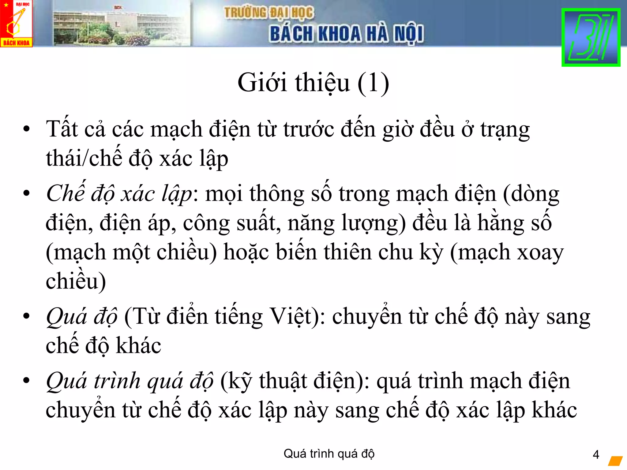 Quá trình quá độ 4
Giới thiệu (1)
• Tất cả các mạch điện từ trước đến giờ đều ở trạng
thái/chế độ xác lập
• Chế độ xác lập: mọi thông số trong mạch điện (dòng
điện, điện áp, công suất, năng lượng) đều là hằng số
(mạch một chiều) hoặc biến thiên chu kỳ (mạch xoay
chiều)
• Quá độ (Từ điển tiếng Việt): chuyển từ chế độ này sang
chế độ khác
• Quá trình quá độ (kỹ thuật điện): quá trình mạch điện
chuyển từ chế độ xác lập này sang chế độ xác lập khác
 