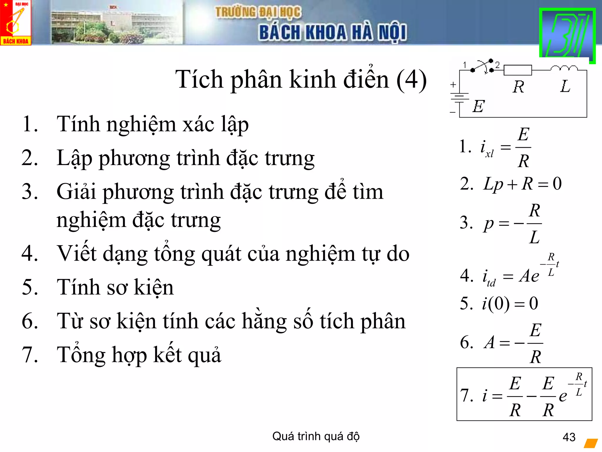 Quá trình quá độ 43
Tích phân kinh điển (4)
1. Tính nghiệm xác lập
2. Lập phương trình đặc trưng
3. Giải phương trình đặc trưng để tìm
nghiệm đặc trưng
4. Viết dạng tổng quát của nghiệm tự do
5. Tính sơ kiện
6. Từ sơ kiện tính các hằng số tích phân
7. Tổng hợp kết quả
5. (0) 0i =
1. xl
E
i
R
=
2. 0Lp R+ =
4.
R
t
L
tdi Ae
−
=
3.
R
p
L
= −
7.
R
t
L
E E
i e
R R
−
= −
6.
E
A
R
= −
 