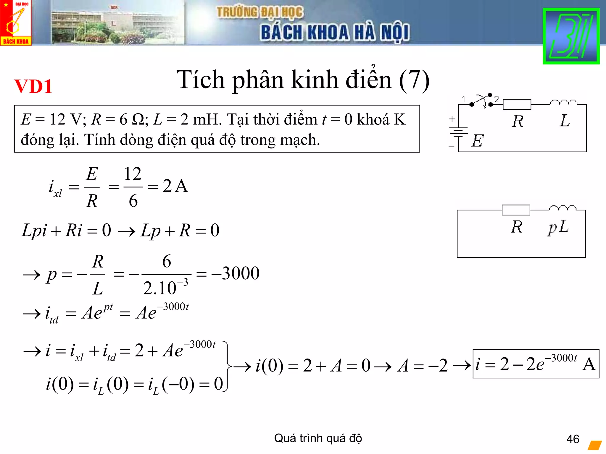 Quá trình quá độ 46
Tích phân kinh điển (7)VD1
E = 12 V; R = 6 Ω; L = 2 mH. Tại thời điểm t = 0 khoá K
đóng lại. Tính dòng điện quá độ trong mạch.
xl
E
i
R
=
12
2A
6
= =
0Lpi Ri+ = 0Lp R→ + =
3
6
3000
2.10−
= − = −
R
p
L
→ = −
(0) (0) ( 0) 0L Li i i= = − =
3000pt t
tdi Ae Ae−
→ = =
3000
2 t
Ae−
= +xl tdi i i→ = +
2A→ = −(0) 2 0i A→ = + =
3000
2 2 At
i e−
→ = −
 