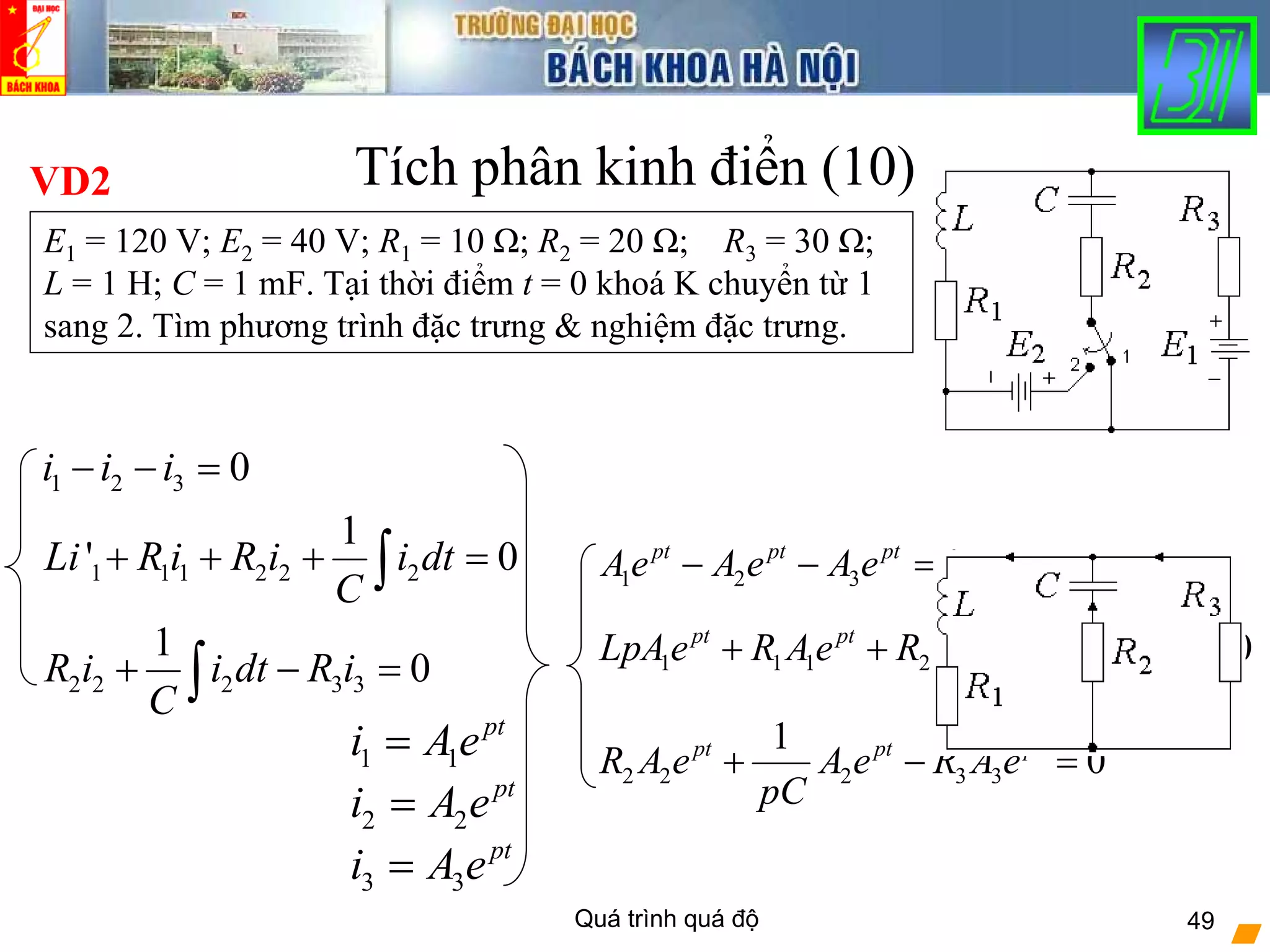 Quá trình quá độ 49
1 2 3
1 1 1 2 2 2
2 2 2 3 3
0
1
0
1
0
pt pt pt
pt pt pt pt
pt pt pt
Ae A e A e
LpAe R Ae R A e A e
pC
R A e A e R A e
pC
− − =
+ + + =
+ − =
Tích phân kinh điển (10)VD2
E1 = 120 V; E2 = 40 V; R1 = 10 Ω; R2 = 20 Ω; R3 = 30 Ω;
L = 1 H; C = 1 mF. Tại thời điểm t = 0 khoá K chuyển từ 1
sang 2. Tìm phương trình đặc trưng & nghiệm đặc trưng.
1 1
pt
i Ae=
1 2 3
1 1 1 2 2 2
2 2 2 3 3
0
1
' 0
1
0
i i i
Li R i R i i dt
C
R i i dt R i
C
− − =
+ + + =
+ − =
∫
∫
2 2
pt
i A e=
3 3
pt
i A e=
 