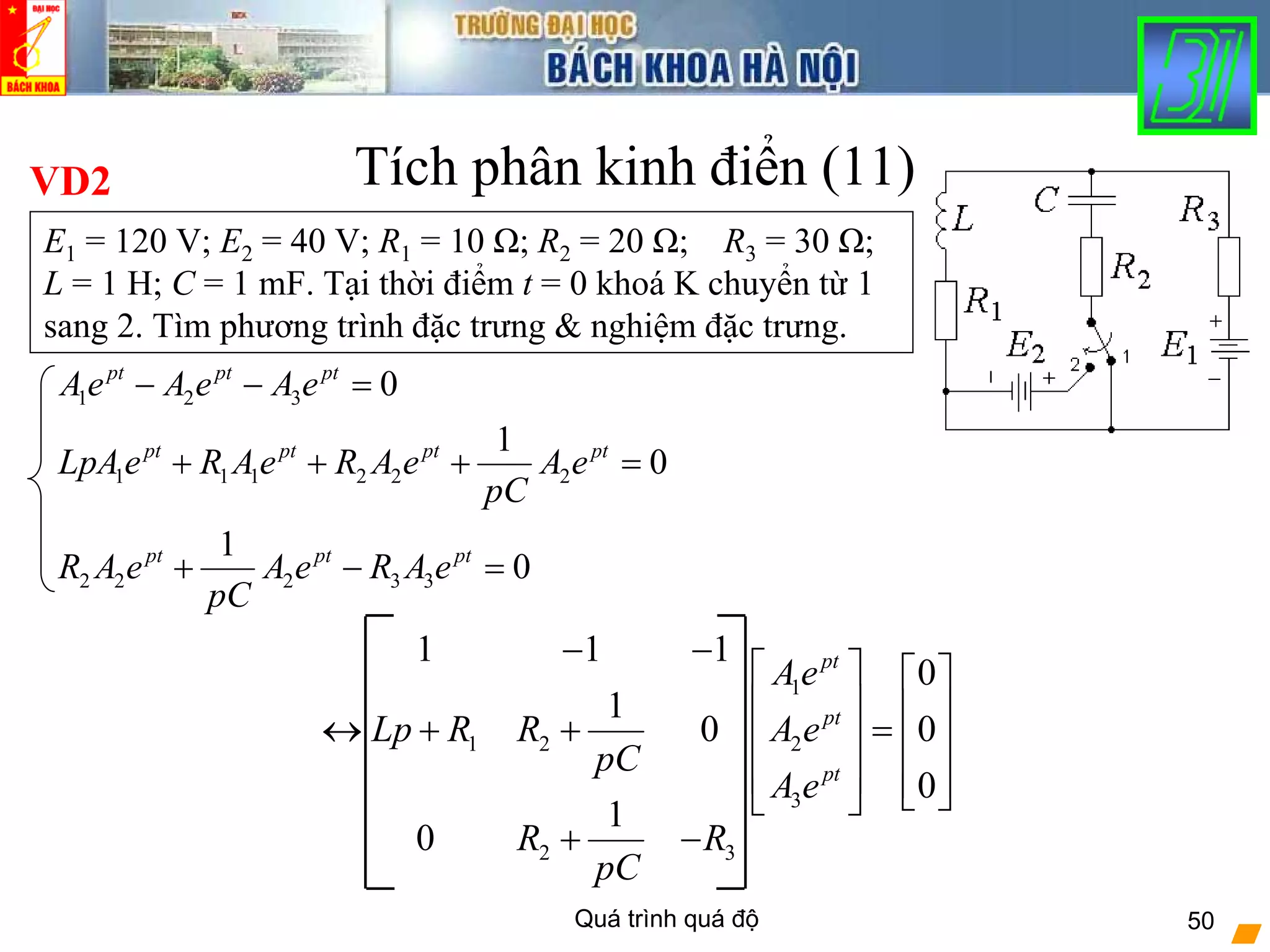 Quá trình quá độ 50
1 2 3
1 1 1 2 2 2
2 2 2 3 3
0
1
0
1
0
pt pt pt
pt pt pt pt
pt pt pt
Ae A e A e
LpAe R Ae R A e A e
pC
R A e A e R A e
pC
− − =
+ + + =
+ − =
Tích phân kinh điển (11)VD2
E1 = 120 V; E2 = 40 V; R1 = 10 Ω; R2 = 20 Ω; R3 = 30 Ω;
L = 1 H; C = 1 mF. Tại thời điểm t = 0 khoá K chuyển từ 1
sang 2. Tìm phương trình đặc trưng & nghiệm đặc trưng.
1
1 2 2
3
2 3
1 1 1
0
1
0 0
0
1
0
pt
pt
pt
Ae
Lp R R A e
pC
A e
R R
pC
− −
⎡ ⎤ ⎡ ⎤
⎢ ⎥ ⎢ ⎥↔ + + =⎢ ⎥ ⎢ ⎥
⎢ ⎥ ⎢ ⎥⎣ ⎦⎣ ⎦
+ −
 