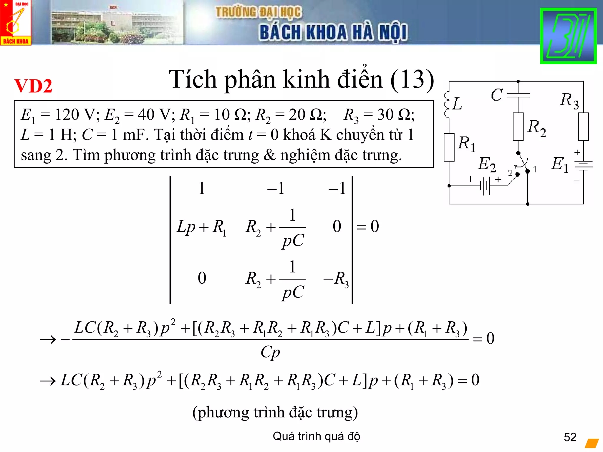 Quá trình quá độ 52
2
2 3 2 3 1 2 1 3 1 3( ) [( ) ] ( )
0
LC R R p R R R R R R C L p R R
Cp
+ + + + + + +
→ − =
Tích phân kinh điển (13)VD2
E1 = 120 V; E2 = 40 V; R1 = 10 Ω; R2 = 20 Ω; R3 = 30 Ω;
L = 1 H; C = 1 mF. Tại thời điểm t = 0 khoá K chuyển từ 1
sang 2. Tìm phương trình đặc trưng & nghiệm đặc trưng.
1 2
2 3
1 1 1
1
0 0
1
0
Lp R R
pC
R R
pC
− −
+ + =
+ −
2
2 3 2 3 1 2 1 3 1 3( ) [( ) ] ( ) 0LC R R p R R R R R R C L p R R→ + + + + + + + =
(phương trình đặc trưng)
 