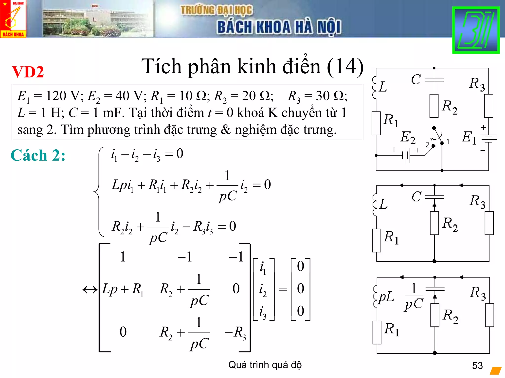 Quá trình quá độ 53
Tích phân kinh điển (14)VD2
E1 = 120 V; E2 = 40 V; R1 = 10 Ω; R2 = 20 Ω; R3 = 30 Ω;
L = 1 H; C = 1 mF. Tại thời điểm t = 0 khoá K chuyển từ 1
sang 2. Tìm phương trình đặc trưng & nghiệm đặc trưng.
Cách 2: 1 2 3
1 1 1 2 2 2
2 2 2 3 3
0
1
0
1
0
i i i
Lpi R i R i i
pC
R i i R i
pC
− − =
+ + + =
+ − =
1
1 2 2
3
2 3
1 1 1
0
1
0 0
0
1
0
i
Lp R R i
pC
i
R R
pC
− −
⎡ ⎤ ⎡ ⎤
⎢ ⎥ ⎢ ⎥↔ + + =⎢ ⎥ ⎢ ⎥
⎢ ⎥ ⎢ ⎥⎣ ⎦ ⎣ ⎦
+ −
 