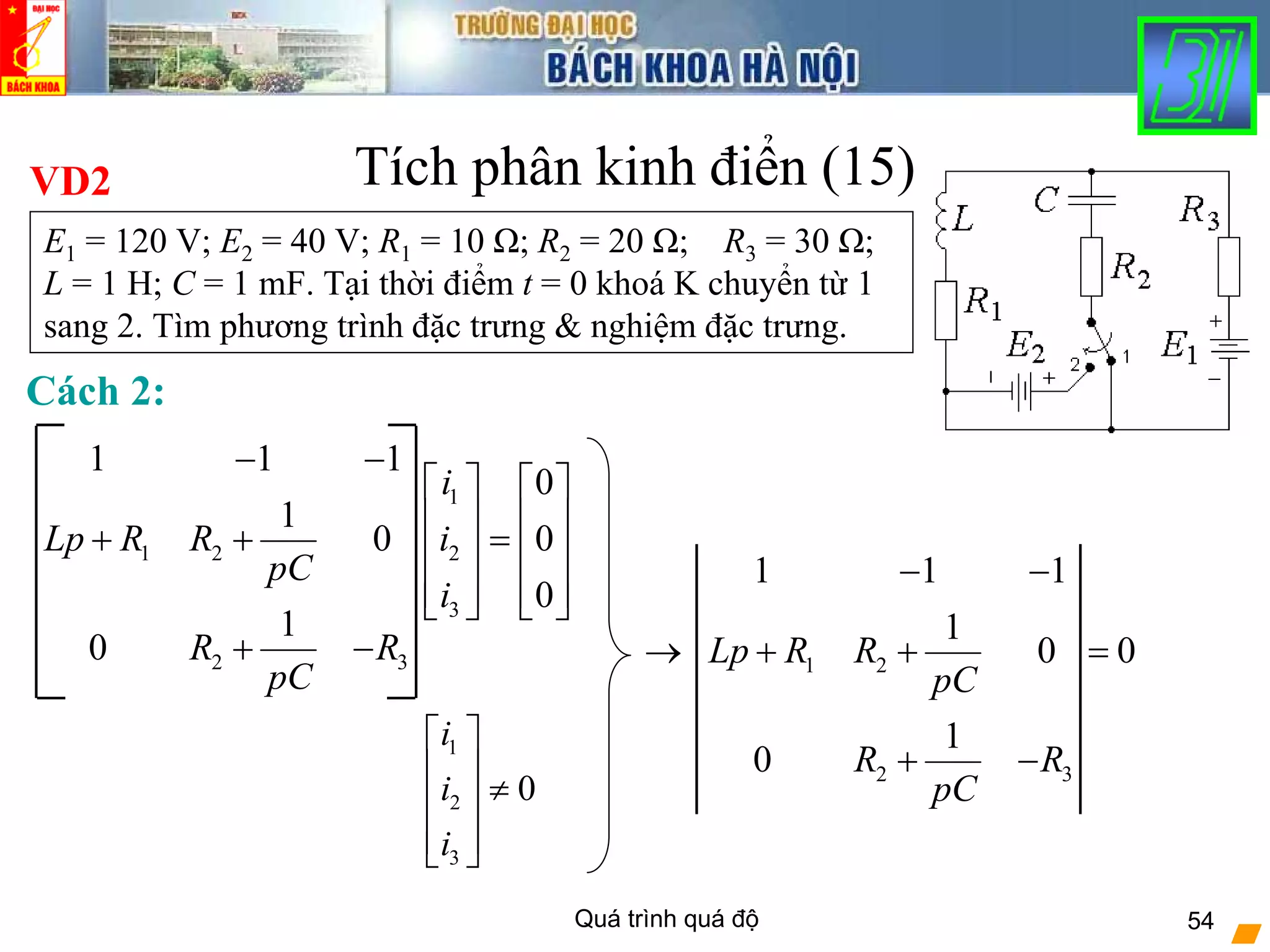 Quá trình quá độ 54
Tích phân kinh điển (15)VD2
E1 = 120 V; E2 = 40 V; R1 = 10 Ω; R2 = 20 Ω; R3 = 30 Ω;
L = 1 H; C = 1 mF. Tại thời điểm t = 0 khoá K chuyển từ 1
sang 2. Tìm phương trình đặc trưng & nghiệm đặc trưng.
1
1 2 2
3
2 3
1 1 1
0
1
0 0
0
1
0
i
Lp R R i
pC
i
R R
pC
− −
⎡ ⎤ ⎡ ⎤
⎢ ⎥ ⎢ ⎥+ + =⎢ ⎥ ⎢ ⎥
⎢ ⎥ ⎢ ⎥⎣ ⎦ ⎣ ⎦
+ −
1
2
3
0
i
i
i
⎡ ⎤
⎢ ⎥ ≠⎢ ⎥
⎢ ⎥⎣ ⎦
1 2
2 3
1 1 1
1
0 0
1
0
Lp R R
pC
R R
pC
− −
→ + + =
+ −
Cách 2:
 