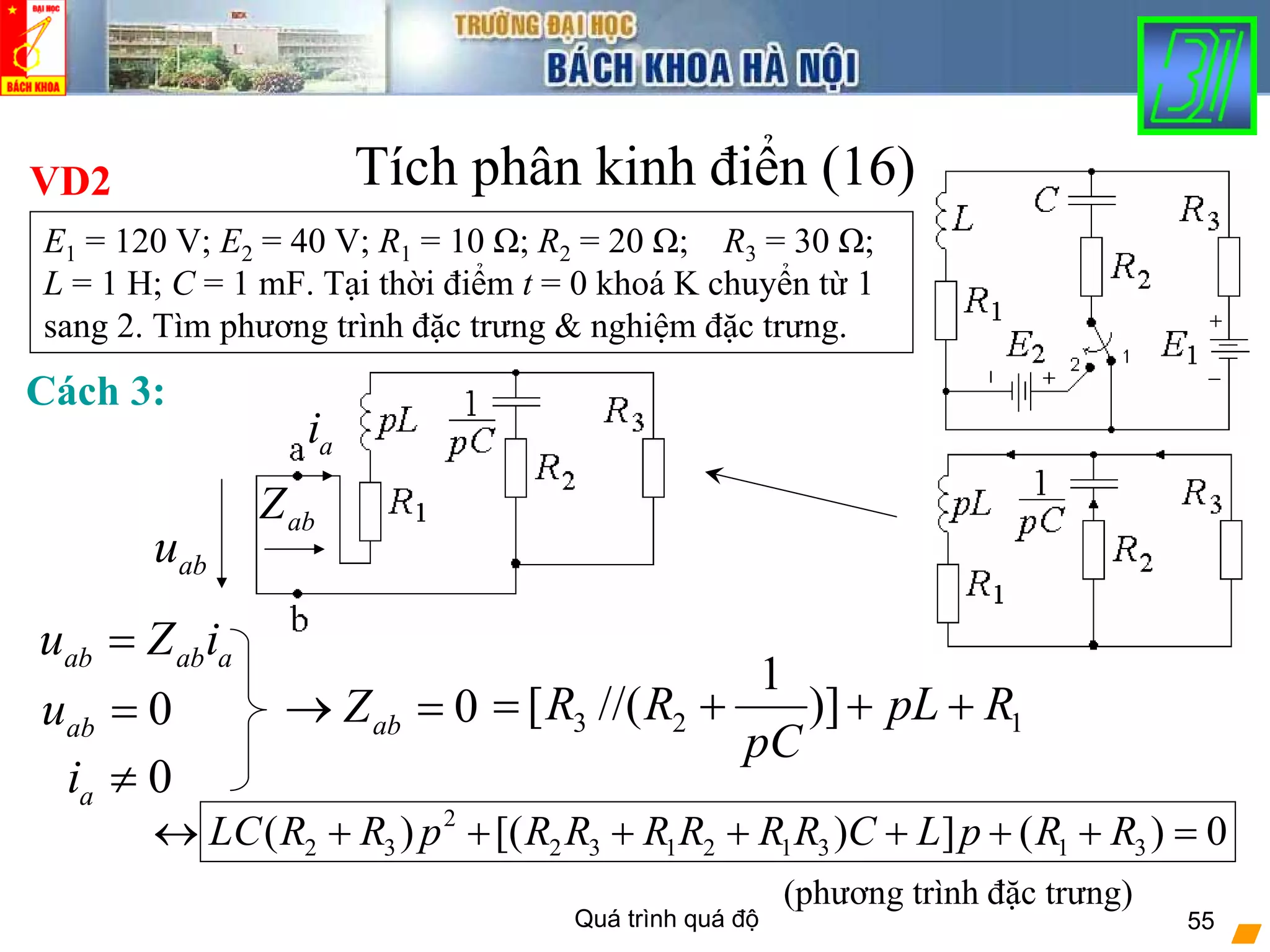 Quá trình quá độ 55
Tích phân kinh điển (16)VD2
E1 = 120 V; E2 = 40 V; R1 = 10 Ω; R2 = 20 Ω; R3 = 30 Ω;
L = 1 H; C = 1 mF. Tại thời điểm t = 0 khoá K chuyển từ 1
sang 2. Tìm phương trình đặc trưng & nghiệm đặc trưng.
Cách 3:
ab ab au Z i=
ai
abZ
abu
0abu =
0ai ≠
0abZ→ = 3 2 1
1
[ //( )]R R pL R
pC
= + + +
(phương trình đặc trưng)
2
2 3 2 3 1 2 1 3 1 3( ) [( ) ] ( ) 0LC R R p R R R R R R C L p R R↔ + + + + + + + =
 